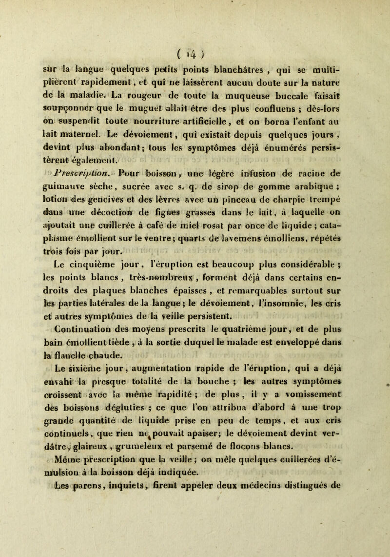 ( '4 ) sur la langue quelques petits points blanchâtres , qui se multi- plièrent rapidement, et qui ne laissèrent aucun doute sur la nature de la maladie, La rougeur de toute la muqueuse buccale faisait soupçonner que le muguet allait être des plus confluens ; dès-lors on suspendit toute nourriture artificielle, et on borna l'enfant au lait maternel. Le dévoiement, qui existait depuis quelques jours , devint plus abondant; tous les symptômes déjà énumérés persis- tèrent également. Prescription. Pour boisson, une légère infusion de racine de guimauve sèche, sucrée avec s. q. de sirop de gomme arabique ; lotion des gencives et des lèvres avec un pinceau de charpie trempé dans une décoction de figues grasses dans le lait, à laquelle on ajoutait une cuillerée à café de miel rosat par once de liquide ; cata- plasme émollient sur le ventre ; quarts de lavemens émolliens, répétés trois fois par jour. Le cinquième jour, l’éruption est beaucoup plus considérable ; les points blancs , très-nombreux , forment déjà dans certains en- droits des plaques blanches épaisses , et remarquables surtout sur les parties latérales delà langue; le dévoiement, l’insomnie, les cris et autres symptômes de la veille persistent. Continuation des moyens prescrits le quatrième jour, et de plus bain émollient tiède , à la sortie duquel le malade est enveloppé dans la flanelle chaude. Le sixième jour, augmentation rapide de l’éruption, qui a déjà envahi la presque totalité de la bouche ; les autres symptômes croissent avec la même rapidité ; de plus , il y a vomissement des boissons dégluties ; ce que l’on attribua d’abord à une trop grande quantité de liquide prise en peu de temps, et aux cris continuels, que rien n<tpouvait apaiser; le dévoiement devint ver- dâtre, glaireux , grumeleux et parsemé de flocons blancs. Même prescription que la veille ; on mêle quelques cuillerées d’é- mulsiou à la boisson déjà indiquée. Les parens, inquiets, firent appeler deux médecins distingués de