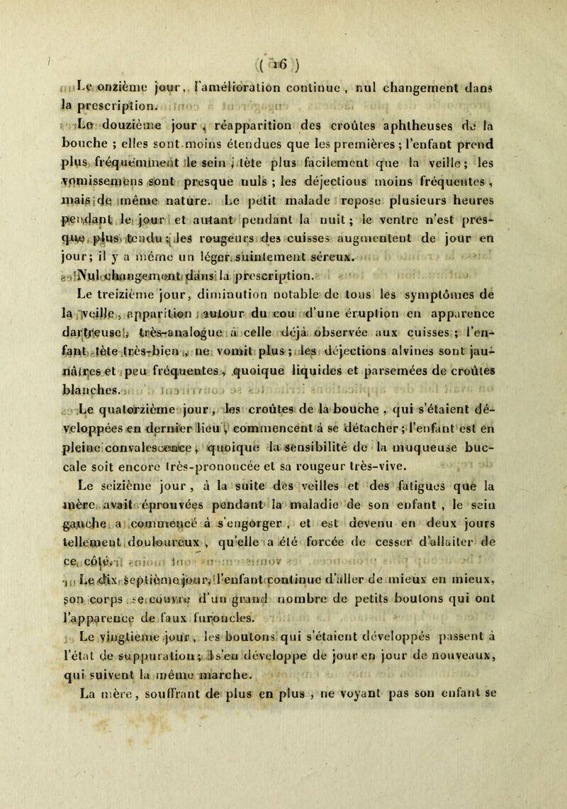 (( ) Le onzième jour, l'amélioration continue , nul changement clans la prescription. La douzième jour , réapparition des croûtes aphtheuses de la bouche ; elles sont.moins étendues que les premières ; l’enfant prend plus fréquemment le sein , tète plus facilement que la veille; les vomissemens sont presque uuls ; les déjections moins fréquentes, mais;de même nature. Le petit malade repose plusieurs heures pendant le jour et autant pendant la nuit ; le ventre n’est pres- que plus tendu ; les rougeurs des cuisses augmentent de jour en jour; il y a même un léger.suintement séreux, f. Nulchnngemttnt dans la prescription. Le treizième jour, diminution notable de tous les symptômes de la veille , apparition autour du cou d’une éruption en apparence dartfeuse,t très-analogue à celle déjà observée aux cuisses ; l’en- fant tète très-bien , ne vomit plus ; les déjections alvines sont jau- nâtres et peu fréquentes, quoique liquides et parsemées de croûtes blanches. : Le quatorzième jour, les croûtes de la bouche , qui s’étaient dé- veloppées en dernier lieu V commencent à se détacher ; l’enfant est en pleine convalescence, quoique la sensibilité de la muqueuse buc- cale soit encore très-prononcée et sa rougeur très-vive. Le seizième jour , à la suite des veilles et des fatigues que la mère avait éprouvées pendant la maladie de son enfant , le sein gauche a commencé à s’engorger, et est devenu en deux jours tellement douloureux , qu’elle a été forcée de cesser d’allaiter de ce CQttbr • : ■ tn h ■ ■ , . •i Le dix Septième jour, l’enfant continue d’aller de mieux en mieux, son corps se couvre d’un grand nombre de petits boulons qui ont l’apparence de faux furoncles. Le vingtième jour , les boutons qui s’étaient développés passent à l’étal de suppuratiou; 1 s’eu .développe de jour en jour de nouveaux, qui suivent la même marche. La mère, souffrant de plus en plus , ne voyant pas son enfant se