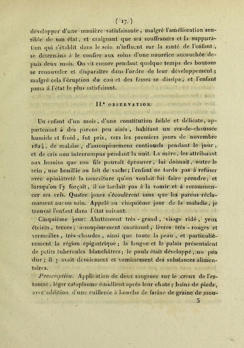 ( x7‘ ) développer d’une manière -satisfaisante, malgré l’amélioration sen- sible de son état, et craignant que ses souffrances et la suppura- tion qui s’établit dans le sein n’influent sur la santé de l’enfant , se détermina à le confier aux soins d’une nourrice accouchée de- puis deux mois. On vit encore pendant quelque temps des boutons se renouveler et disparaître dans l’ordre de leur développement ; malgré cela l’éruption du cou et des fesses se dissipa, et 1 enfant passa à l'état le plus satisfaisant. IL* OBSERVATION. Un enfant d’un mois, d’une constitution faible et délicate, ap- partenant à des parons peu aisés , habitant un rez-de-chaussée humide et froid, fut pris, vers les premiers jours de novembre i8a4> de malaise, d’assoupissemens continuels pendant le jour, et de cris non interrompus pendant la nuit. La mère, les attribuant aux besoins que son fils pouvait éprouver, lui donnait, outre le sein , une bouillie au lait de vache; l’enfant ne tarda pas à refuser avec opiniâtreté la nourriture qu’on voulait lui faire prendre; et lorsqu’on l’y forçait, il ne tardait pas à la vomir et à recommen- cer ses err$. Quatre jours s’écoulèrent sans que les parens récla- massent aucun soin. Appelé au cinquième jour de la maladie, je trouvai l’enfaut dans l’état suivant. Cinquième jour. Abattement très - grand , visage ridé , yeux éteints, ternes; assoupissement continuel , lèvres très - rouges cl vermeilles , très-chaudes , ainsi que toute la peau , et particuliè- rement la région épigastrique; la langue et le palais présentaient de petits tubercules blanchâtres; le pouls était développé, un peu dur; il y avait dévoiement et vomissement des substances alimen- taires. Prescription. Application de deux sangsues sur le creux de l’es- tomac , léger cataplasme émollient après leur chute ; bains de pieds, avcc'addition d’une cuillerée à bouche de farine de graine de inou-