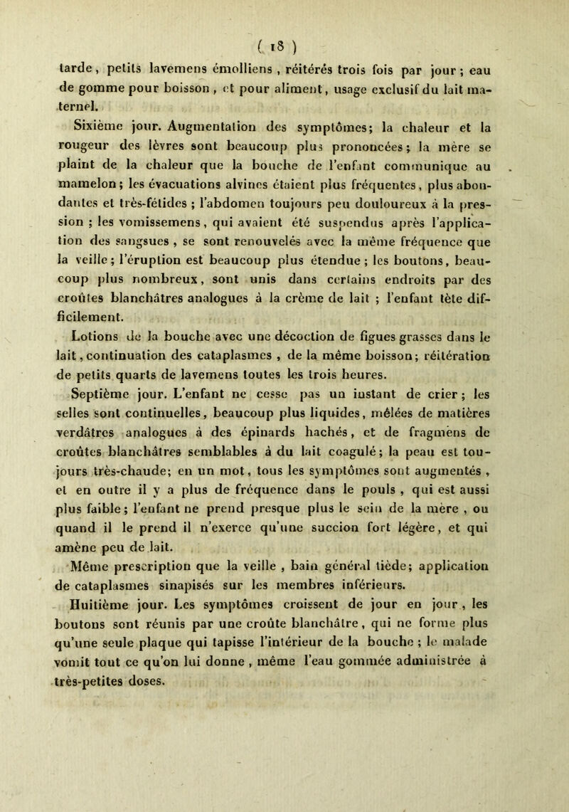larde, petits lavemens émolliens , réitérés trois fois par jour ; eau de gomme pour boisson , et pour aliment, usage exclusif du lait ma- ternel. Sixième jour. Augmentation des symptômes; la chaleur et la rougeur des lèvres sont beaucoup plus prononcées; la mère se plaint de la chaleur que la bouche de l’enfant communique au mamelon; les évacuations alvines étaient plus fréquentes, plus abon- dantes et très-fétides ; l’abdomen toujours peu douloureux à la pres- sion ; les vomissemens, qui avaient été suspendus après l’applica- tion des sangsues , se sont renouvelés avec la même fréquence que la veille; l’éruption est beaucoup plus étendue; les boutons, beau- coup plus nombreux, sont unis dans certains endroits par des croûtes blanchâtres analogues à la crème de lait ; l’enfant tète dif- ficilement. Lotions de la bouche avec une décoction de figues grasses dans le lait, continuation des cataplasmes , de la même boisson; réitération de petits quarts de lavemens toutes les trois heures. Septième jour. L’enfant ne cesse pas un instant de crier ; les selles sont continuelles, beaucoup plus liquides, mêlées de matières verdâtres analogues à des épinards hachés, et de fragmêns de croûtes blanchâtres semblables à du lait coagulé; la peau est tou- jours très-chaude; en un mot, tous les symptômes sout augmentés , et en outre il y a plus de fréquence dans le pouls , qui est aussi plus faible; l’enfant ne prend presque plus le sein de la mère , ou quand il le prend il n’exerce qu’une succion fort légère, et qui amène peu de lait. Même prescription que la veille , bain général tiède; application de cataplasmes sinapisés sur les membres inférieurs. Huitième jour. Les symptômes croissent de jour en jour , les boutons sont réunis par une croûte blanchâtre, qui ne forme plus qu’une seule plaque qui tapisse l’inlérieur de la bouche ; le malade vomit tout ce qu’on lui donne , même l’eau gommée administrée à très-petites doses.