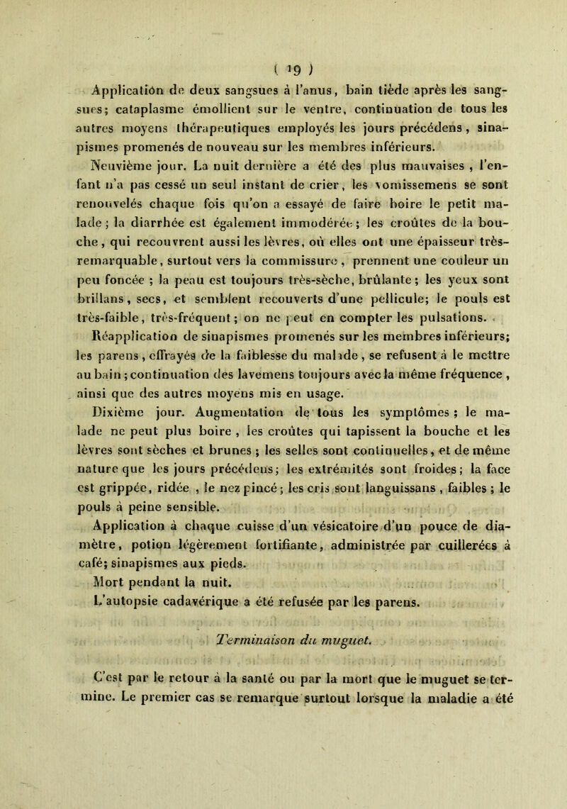 ( »9 ) Application de deux sangsues à l’anus, bain tiède après les sang- sues; cataplasme émollient sur le ventre, continuation de tous les autres moyens thérapeutiques employés les jours précédens , sina- pismes promenés de nouveau sur les membres inférieurs. Neuvième jour. La nuit dernière a été des plus mauvaises , l’en- fant n’a pas cessé un seul instant de crier, les vomissemens se sont renouvelés chaque fois qu’on a essayé de faire boire le petit ma- lade ; la diarrhée est également immodérée; les croûtes de la bou- che, qui recouvrent aussi les lèvres, où elles ont une épaisseur très- remarquable, surtout vers la commissure , prennent une couleur un peu foncée ; la peau est toujours très-sèche, brûlante; les yeux sont brillans, secs, et semblent recouverts d’une pellicule; le pouls est très-faible, très-fréquent; on ne peut en compter les pulsations. Réappîication de sinapismes promenés sur les membres inférieurs; les parens, effrayés de la faiblesse du mahde , se refusent «à le mettre au bain ; continuation des lavemens toujours avec la même fréquence , ainsi que des autres moyens mis en usage. Dixième jour. Augmentation de tous les symptômes; le ma- lade ne peut plus boire , les croûtes qui tapissent la bouche et les lèvres sont sèches et brunes ; les selles sont continuelles, et de même nature que les jours précédens; les extrémités sont froides; la face est grippée, ridée , le nez pincé; les cris sont languissans , faibles ; le pouls à peine sensible. Application à chaque cuisse d’un vésicatoire d’un pouce de dia- mètre, potion légèrement fortifiante, administrée par cuillerées à café; sinapismes aux pieds. Mort pendant la nuit. L’autopsie cadavérique a été refusée par les parens. Terminaison du muguet. C’est par le retour à la santé ou par la mort que le muguet se ter- mine. Le premier cas se remarque surtout lorsque la maladie a été