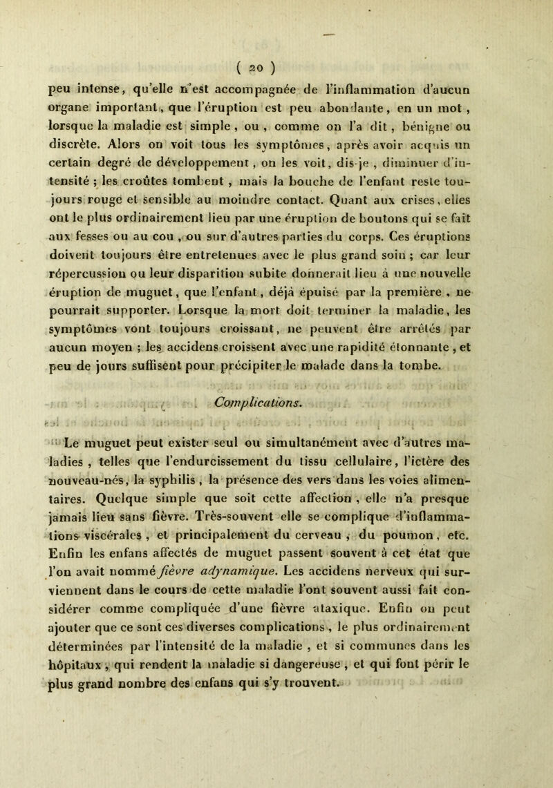 peu intense, qu’elle n’est accompagnée de l’inflammation d’aucun organe important, que l’éruption est peu abondante, en un mot, lorsque la maladie est simple , ou , comme on l’a dit, bénigne ou discrète. Alors on voit tous les symptômes, après avoir acquis un certain degré de développement, on les voit, dis je , diminuer d'iu- tensité ; les croûtes tombent , mais la bouche de l’enfant reste tou- jours rouge et sensible au moindre contact. Quant aux crises, elles ont le plus ordinairement lieu par une éruption de boutons qui se fait aux fesses ou au cou , ou sur d’autres parties du corps. Ces éruptions doivent toujours être entretenues avec le plus grand soin ; car leur répercussion ou leur disparition subite donnerait lieu à une nouvelle éruption de muguet, que l’enfant, déjà épuisé par la première , ne pourrait supporter. Lorsque la mort doit terminer la maladie, les symptômes vont toujours croissant, ne peuvent être arrêtés par aucun moyen ; les accidens croissent avec une rapidité étonnante , et peu de jours suffisent pour précipiter le malade dans la tombe. Complications. sa! . ■! .M.jMui : un ■ je} , q ,• ù. . .. , • : ' ' : ■ j • »q i.u Le muguet peut exister seul ou simultanément avec d’autres ma- ladies , telles que l’endurcissement du tissu cellulaire, l’ictère des nouveau-nés, la syphilis , la présence des vers dans les voies alimen- taires. Quelque simple que soit cette affection , elle n’a presque jamais lieu sans fièvre. Très-souvent elle se complique d’inflamma- tions-viscérales , et principalement du cerveau , du poumon, etc. Enfin les enfans affectés de muguet passent souvent à cet état que l’on avait nommé fièvre adjnamique. Les accidens nerveux qui sur- viennent dans le cours de cette maladie l’ont souvent aussi fait con- sidérer comme compliquée d’une fièvre ataxique. Enfin ou peut ajouter que ce sont ces diverses complications , le plus ordinairement déterminées par l’intensité de la maladie , et si communes dans les hôpitaux , qui rendent la maladie si dangereuse , et qui fout périr le plus grand nombre des enfans qui s’y trouvent.
