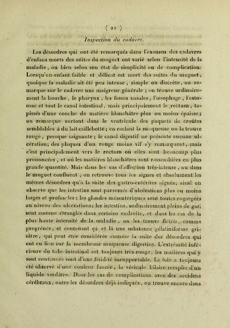 Inspection du cadavre. / Les désordres qui ont été remarqués dans l’examen des cadavres d’enfans morts des suites du muguet ont varié selon l’intensité de la maladie, ou bien selon son état de simplicité ou de complication. Lorsqu’un enfant faible et délicat est mort des suites du muguet, quoique la maladie ait été peu intense , simple ou discrète, on re- marque sur le cadavre une maigreur générale ; on trouve ordinaire- ment la bouche , le pharynx , les fosses nasales , l’œsophage , l’esto- mac et tout le canal intestinal, mais principalement le rectum , ta- pissés d’une couche de matière blanchâtre plus ou moins épaisse ; on remarque surtout dans le ventricule des paquets de croûtes semblables à du laitcaillebotté ; en raclant la muqueuse on la trouve rouge, presque saignante ; le canal digestif ne présente aucune ul- cération; des plaques d’un rouge moins vif s’y remarquent, mais c’est principalement vers le rectum où elles sont beaucoup plus prononcées , et où les matières blanchâtres sont rassemblées en plus grande quantité. Mais dans les cas d'affection très-intense, ou dans le muguet confluent , on retrouve tous les signes et absolument les mêmes désordres qu’à la suite des gastro-entérites aiguës; ainsi on observe que les intestins sont parsemés d’ulcérations plus ou moins larges et profondes i les glandes mésentériques sont toute s engorgées au niveau îles ulcérations; les intestins, ordinairement pleins de gaz, sont comme étranglés dans certains endroits, et dans les cas de la plus haute intensité de la maladie , on les trouve flétris, comme gangrenés, et contenant çà et là une substance gélaîiniforme gri- sâtre, qui peut être considérée comme la suite des désordres qui ont eu lieu sur la membrane muqueuse digestive. L’extrémité infé- rieure du tube intestinal est toujours très rouge ; les matières qui y sont contenues sont d’une fétidité insupportable. Le foie a toujours été observé d’une couleur foncée, la vésicule hilaire remplie d’un liquide verdâtre. D'ans les cas de complications avec des accidens cérébraux, outre les désordres déjà indiqués , on trouve encore dans