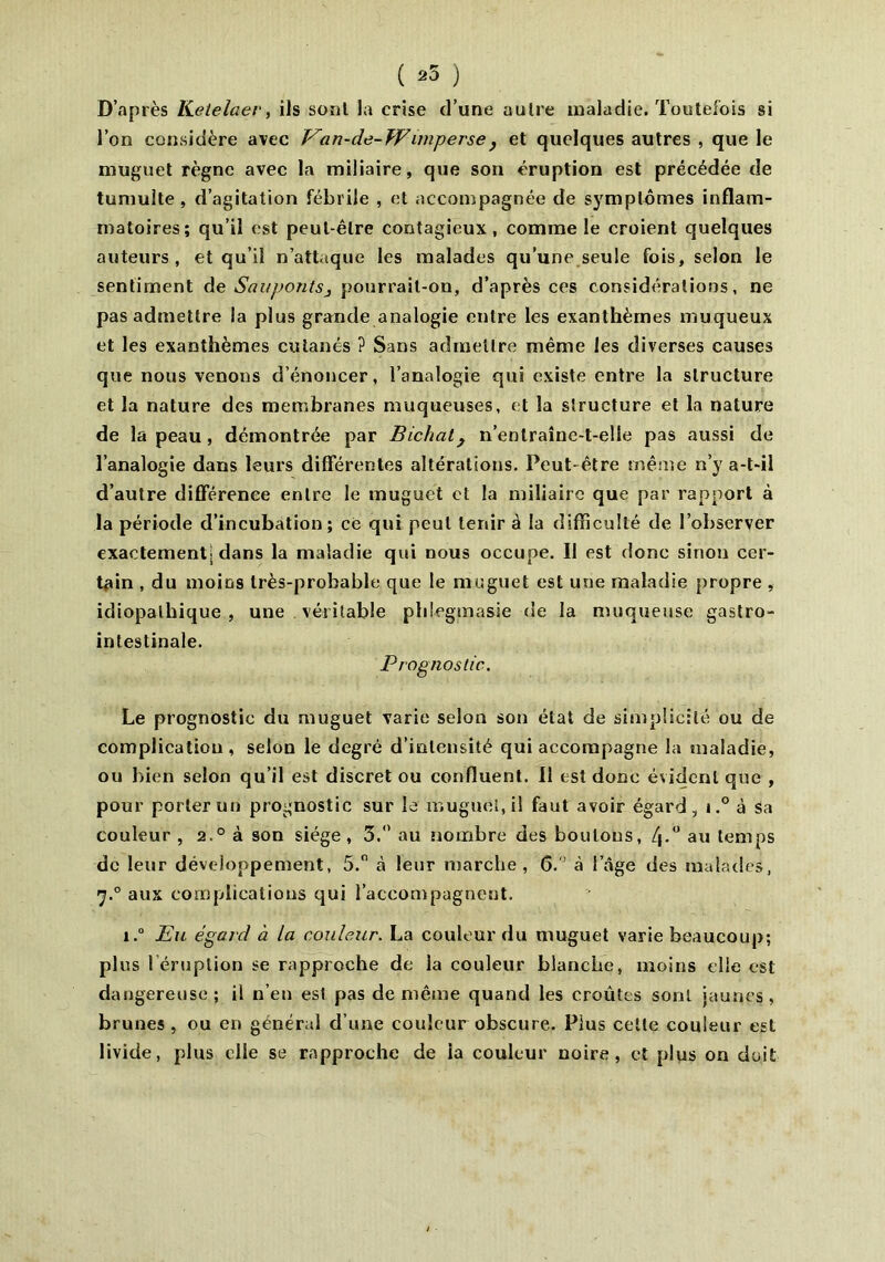 ( 25 ) D’après Ketelaer, ils sont la crise d’une autre maladie. Toutefois si l’on considère avec Van-de-Wimperse, et quelques autres , que le muguet règne avec la miliaire, que son éruption est précédée de tumulte, d’agitation fébrile , et accompagnée de symptômes inflam- matoires; qu’il est peut-être contagieux, comme le croient quelques auteurs, et qu’il n’attaque les malades qu’une seule fois, selon le sentiment de Sauponts3 pourrait-on, d’après ces considérations, ne pas admettre la plus grande analogie entre les exanthèmes muqueux et les exanthèmes cutanés ? Sans admettre même les diverses causes que nous venons dénoncer, l’analogie qui existe entre la structure et la nature des membranes muqueuses, et la structure et la nature de la peau, démontrée par Bichal, n’enlraîne-t-elle pas aussi de l’analogie dans leurs differentes altérations. Peut-être même n’y a-t-il d’autre différence entre le muguet et la miliaire que par rapport à la période d’incubation; ce qui peut tenir à la difficulté de l’observer exactement; dans la maladie qui nous occupe. Il est donc sinon cer- tain , du moins très-probable que le muguet est une maladie propre , idiopathique , une véritable phlegmasie de la muqueuse gastro- intestinale. Prognostic. Le prognostic du muguet varie selon son état de simplicité ou de complication, selon le degré d’intensité qui accompagne la maladie, ou bien selon qu’il est discret ou confluent. Il est donc évident que , pour porter un prognostic sur le muguet, il faut avoir égard, i.° à sa couleur , 2.0 à son siège, 3.° au nombre des boulons, au temps de leur développement, 5. à leur marche, 6. à l’âge des malades, 'j.0 aux complications qui l’accompagnent. i.° Eu égard à la couleur. La couleur du muguet varie beaucoup; plus l éruption se rapproche de la couleur blanche, moins elle est dangereuse; il n’en est pas de même quand les croûtes sont jaunes, brunes , ou en général d’une couleur obscure. Plus cette couleur est livide, plus elle se rapproche de ia couleur noire, et plus on doit