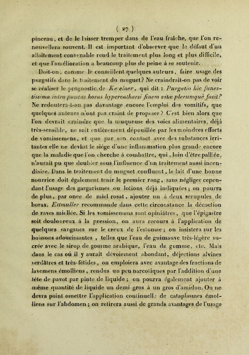 pinceau, et de le hisser tremper dans de l’eau fraîche, que l’on re- nouvellera souvent. Il est important d’observer que le défaut d’un allaitement convenable reud le traitement plus long et plus difficile, et que l’amélioration a beaucoup plus de peine à se soutenir. Doit-on, comme le conseillent quelques auteurs, faire usage des purgatifs dans le traitement du muguet? Ne crainrlrait-on pas de voir se réaliser le prognostîc de Ke elaer, qui dit : Purgatio hic funes- tissima mira pitucas horas hjpercalharsi fine ni vitas plerumquè facitP Ne redoutera-t-on pas davantage encore l’emploi des vomitifs, que quelques auteurs n’ont pas craint de proposer? C’est bien alors que l’on devrait craindre que la muqueuse des voies alimentaires, déjà très-sensible, ne soit entièrement dépouillée par les moindres efforts de Yomissemens, et que par son contact avec des substances irri- tantes elle ne devînt le siège d’une inflammation plus grande encore que la maladie que l'on c herche cà combattre, qui , loin d’être palliée, n’aurait pu que doubler sous l’influence d’un traitement aussi incen- diaire. Dans le traitement du muguet confluent, le lait d’une bonne nourrice doit également tenir le premier rang, sans négliger cepen- dant l’usage des gargarismes ou lotions déjà indiquées ; on pourra de plus, par once de miel rosat, ajouter un à deux scrupules de borax. Ettmuller recommande djns celle circonstance la décoction de raves miellée. Si les vomissemens sont opiniâtres, que i’épigaslre soit douloureux à la pression, on aura recours à l’application de quelques sangsues sur le creux de l’estomac; on insistera sur les boissons adoucissantes , telles que l’eau de guimauve très-légère su- crée avec le sirop de gomme arabique, l’eau de gomme, etc. Mais dans le cas où il y aurait dévoiement abondant, déjections aivincs verdâtres et très-fétides, ou emploiera avec avantage des fractions de lavemens émolliens , rendus un peu narcotiques par l’addition d’une tète de pavot par pinte de liquide ; on pourra également ajouter à même quantité de liquide un demi gros à un gros d’amidon. On ne devra point omettre l’application continuelh de cataplasmes émol- liens sur l’abdomen ; on retirera aussi de grands avantages de l’usage