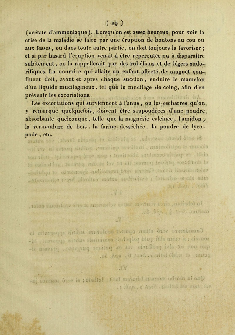 (acétate d’ammoniaque). Lorsqu’on est assez heureux pour voir la crise de la maladie se faire par une éruption de boutons au cou ou aux fesses , ou dans toute autre partie, on doit toujours la favoriser ; et si par hasard l’éruption venait à être répercutée ou à disparaître subitement, on la rappellerait par des rubéfians et de légers sudo- rifiques. La nourrice qui allaite un enfant affecté de muguet con- fluent doit, avant et après chaque succion , enduire le mamelon d’un liquide mucilagineux, tel qufe le mucilage de coing, afin d’en prévenir les excoriations. Les excoriations qui surviennent à l’anus , ou les escharres qu’on V remarque quelquefois, doivent être saupoudrées d’une poudre absorbante quelconque, telle que la magnésie calcinée, l’amidon, la vermoulure de bois, la farine desséchée, la poudre de lyco- pode , etc. Ctl.wJ*.
