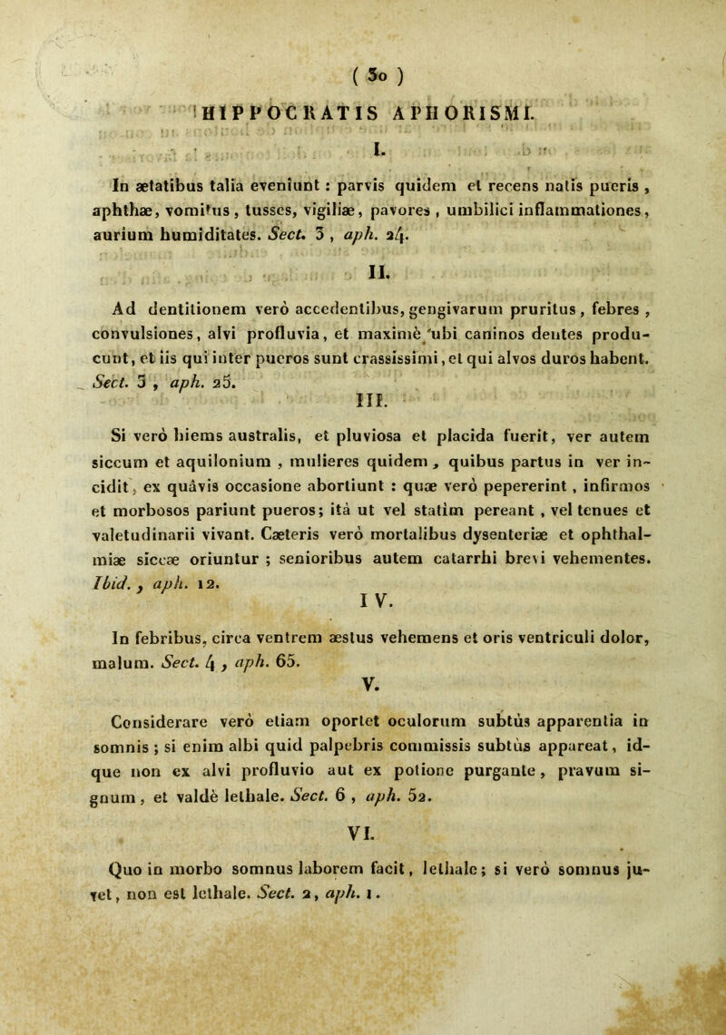 In ætatibus talia evenîunt : parvis quidem el recens natis puerîs , aphthæ, vomifus, tusses, vigiliæ, pavoies , umbilici inflainmationes, aurium humiditates. Sect, 3 , aph. 24. II. Àd dentilionem verô accedentibus, gengivarum pruritus, febres , convulsiones, alvi profluvia, et maxiniè 'ubi caninos deutes produ- cunt, et lis qui inter pueros sunt crassissimi, et qui alvos duroshabent. __ Sect. 3 , aph. 2 5. III. Si vero hiems australis, et pluviosa et placida fuerit, ver autem siccum et aquiloniura , mulieres quidem, quibus partus in ver in~ cidit s ex quâvis occasione abortiunt : quæ verô pepererint, infirnios et morbosos pariunt pueros; ità ut vel statim pereant , vel tenues et valetudinarii vivant. Cæteris vero mortaiibus dysenteriæ et ophthal- miæ siceæ oriuntur ; senioribus autem catarrhi brevi vehementes. Ibid. , aph. 12. I V. In febribus, cirea ventrem æstus vehemens et oris ventriculi dolor, malum. Sect. 4 > aph. 65. y. Considerare verô eliam oporlet oculorum subtùs apparentia in somnis ; si enim albi quid palpebris commissis subtùs appareat, id- que non ex alvi profluvio aut ex potione purgante, pravura si- gnum , et valdè lelhale. Sect. 6 , aph. 52. VI. Quo in morbo somnus laborem facit, lelhale; si verô somnus ju- vet, non est lelhale. Sect. 2, aph. 1.