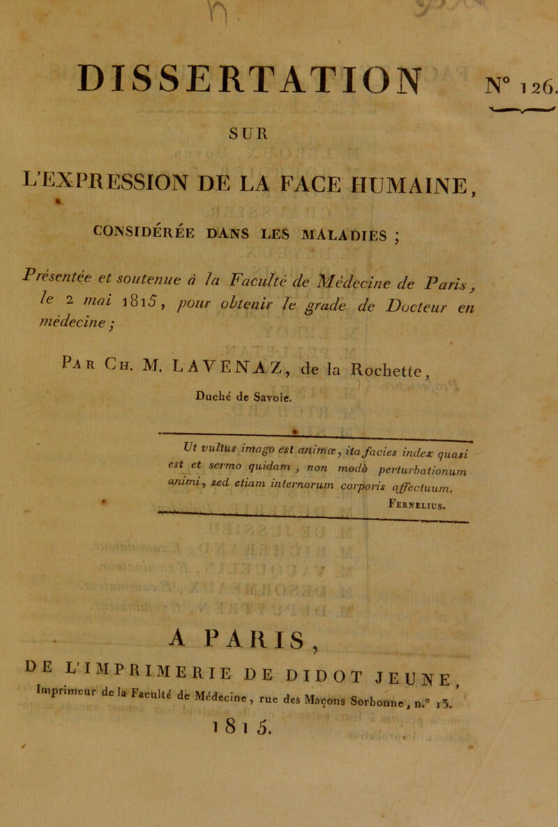 A T). DISSERTATION N° 126. SUR L’EXPRESSION DE LA FACE HUMAINE, CONSIDÉRÉE DANS LES MALADIES ; Présentée et soutenue à la Faculté de Médecine de Paris, le 2 mai 18i5, pour obtenir le grade de Docteur en médecine y Pa r Ch. M. LA VEN A Z, de la Rochette ) . Duché de Savoie. Ut vultus imago est animas, ita faciès index quasi est et sermo quidam , non modà perturbationum animi, scd etiam intevnorum corporis affectuum. Fernelius. A PARIS, DE L’IMPRIMERIE DE DIDOT JEUNE Imprimeur do lu FucuUé de Mddecin., rue des Maçons Sorbonne, , 5. ’ 1 8 1 ,5. /