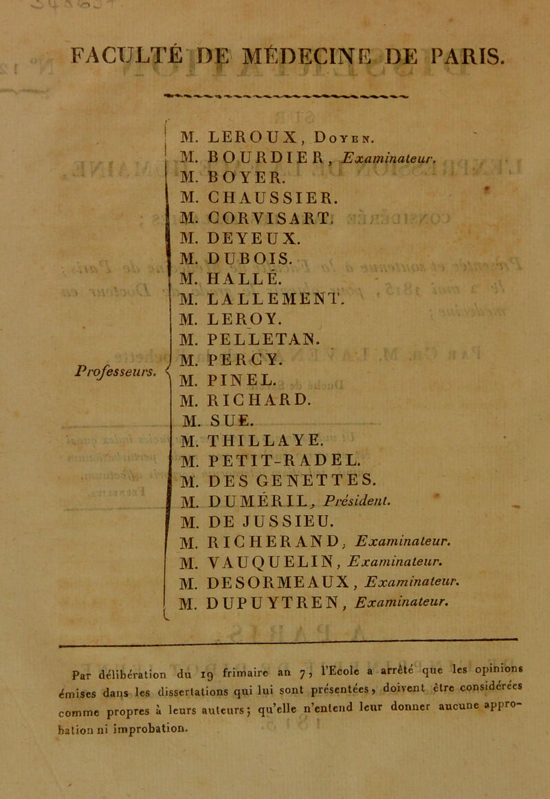 vr» w' FACULTÉ DF MÉDECINE DE PARIS. v A'VAUU Professeurs. \ M. LEROUX, Doyen. M. B O U R D I E R , Examinateur. M. BOYER. M. C H AU S SIE R. M. CORVISART, M. DEYEUX. M. DUBOIS. M. HALLE. M. LALLEMENT. M. LEROY. M. PELLETAIS. M. PERGY. M. PINEL. M. RICHARD. M. SUE. M. THILLAYE. M. PETIT-R AD EL. M. DES GENETTES. M. DUMÉRIL, Président. M. DE JUSSIEU. M. RIGHERAND, Examinateur. M. VAUQUELIN, Examinateur. M. DESORMEAUX, Examinaleur. M. DUPUYTR.EN, Examinateur. Par délibération du 19 frimaire an 7, l’Ecole a arrête que les opinions émises dans les disserlations qui lui sont présentées, doivent être considérées comme propres à leurs auteurs; qu’elle n’entend leur donner aucune appro ballon ni improbation.