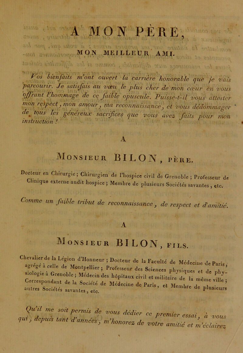 A MON PÈRE, XMW& . \\ iy • M 10 t. V i A *wv^ ,'MS^ .i»0«s » ^ _ v. .Jl . ,V. MON MEILLEUR AMI \ \ ' \ ~  0 ' .‘V! Ui< '6 A: “U;1 A U 'MUUiO'j ,0,S bienfaits m ont ouvert la carrière honorable que je vais parcourir. Je satisfais au vœu le plus cher cle mon cœur en vous offrant l'hommage de ce faible opuscule. Puisse-t-il vous attester mon respect, mon amour, nia reconnaissance, et vous dédommager de * tous les généreux sacrifices que vous avez faits pour mon instruction ! Monsieur BILON.pèiie. Do!‘T en CtirurSie; Chirurgien de l'hospice civil de Grenoble ; Professeur de Clinique externe audit hospice ; Membre de plusieurs Sociétés savantes, etc. Comme un faible tribut de reconnaissance, de respect et d’amitié. A Monsieur BI LON, fils. Chevalier de la Légion d'Honneur ; Docteur de la Faculté de Médecine de Paris agrégé a celle de Montpellier, Professeur des Sciences physiques et de „ stologie a Grenoble; Médecin des hôpitaux civil et militaire de la m me vi ^ Correspondant delà Société de Médecine de Paris, et Membre de n autres Sociétés savantes, elc. Membre de plusieurs Qu’il me soit permis de vous dédier ce premier essai, à vous 1 ’ P danné*> m’honorez de votre amitié et m’éclairez