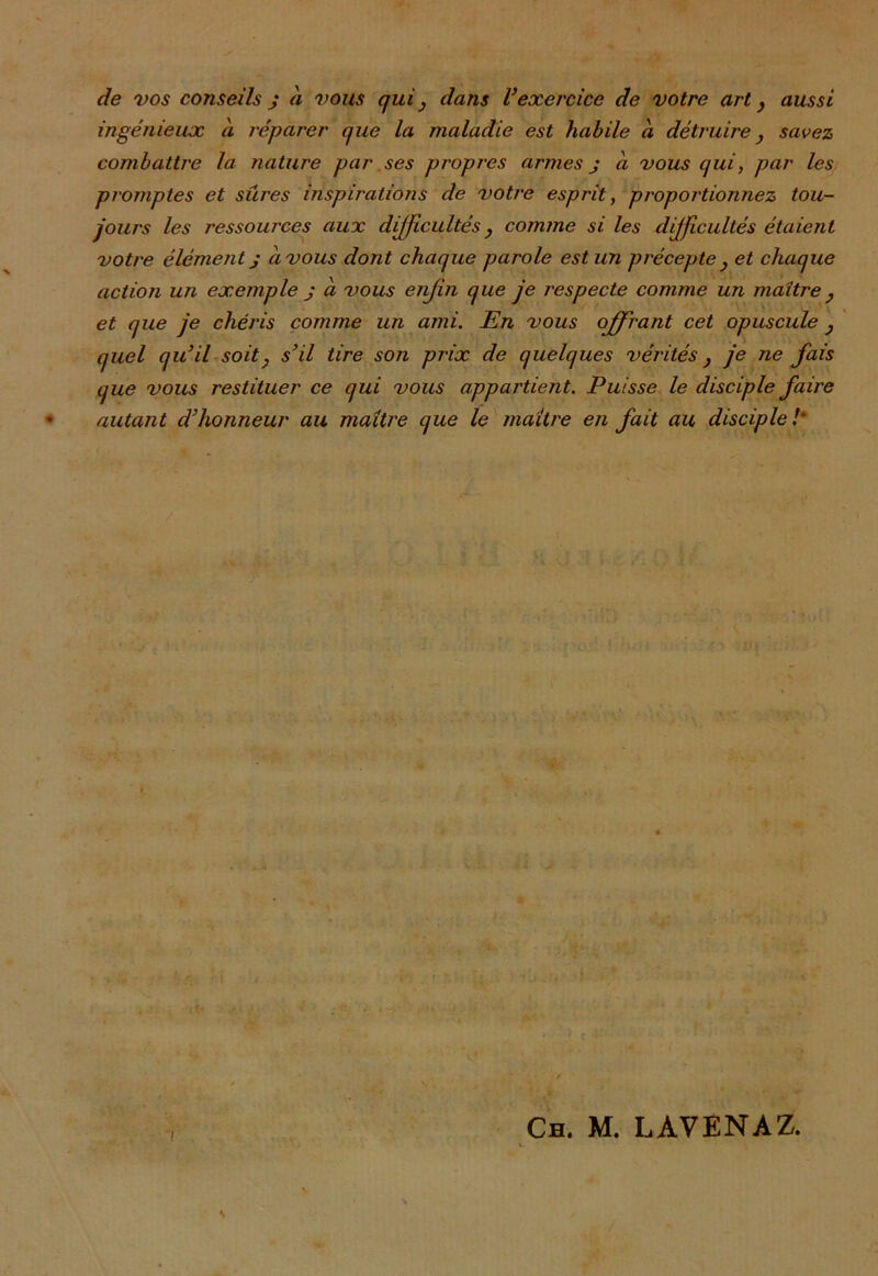 de vos conseils j à vous qui } dans U exercice de votre art, aussi ingénieux à réparer que la maladie est habile a détruire} savez combattre la nature par ses propres armes j à vous qui, par les promptes et sûres inspirations de votre esprit, proportionnez tou- jours les ressources aux difficultés} comme si les difficultés étaient votre élément j a vous dont chaque parole est un précepte } et chaque action un exemple j à vous enfin que je respecte comme un maître, et que je chéris comme un ami. En vous offrant cet opuscule , quel qu’il soit, s’il tire son prix de quelques vérités} je ne fais que vous restituer ce qui vous appartient. Puisse le disciple faire autant d’honneur au maître que le maître en fait au disciple!' i * x ' * ■ < '•