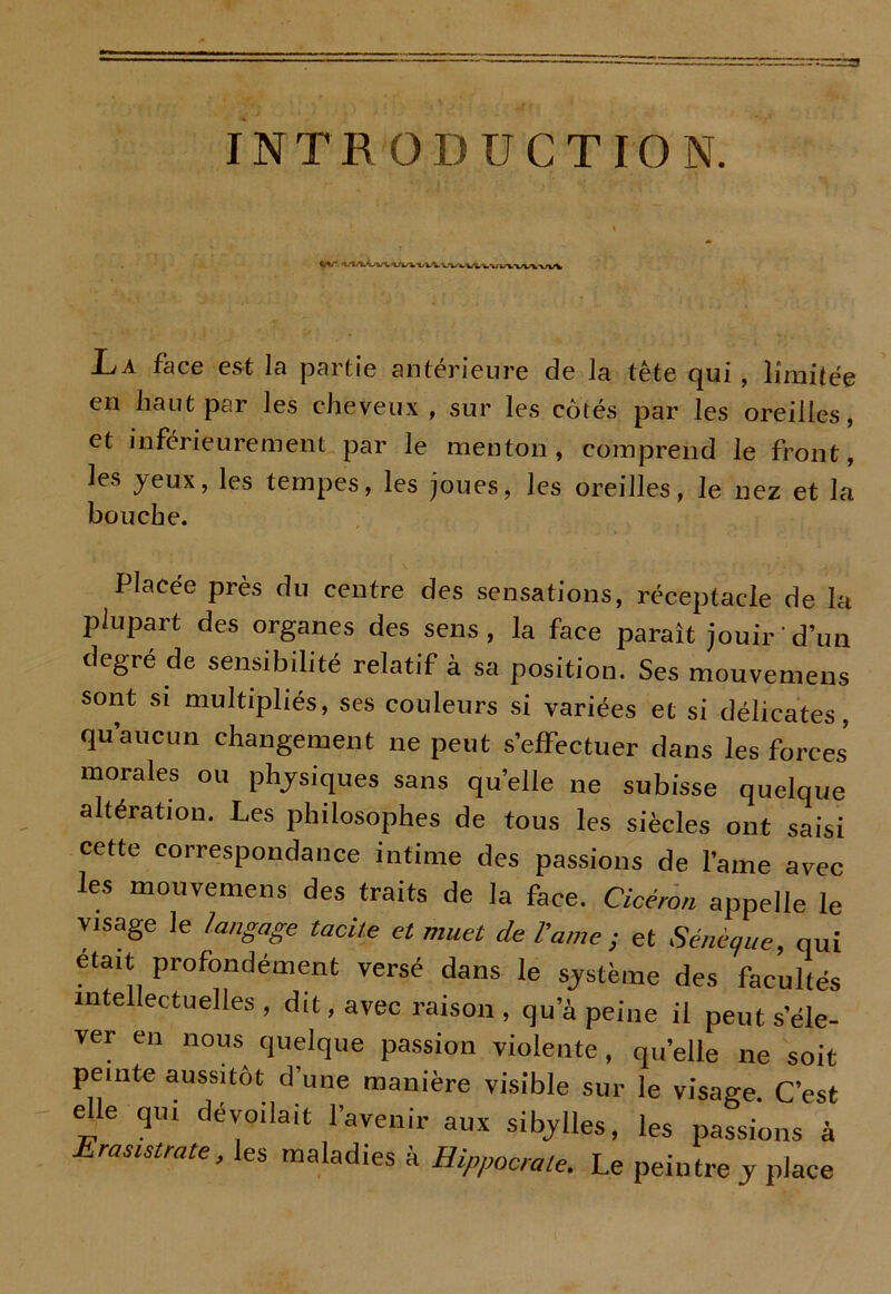 INTRODUCTION. La face est la partie antérieure de la tête qui, limitée en haut par les cheveux , sur les côtés par les oreilles, et inférieurement par le menton, comprend le front, les yeux, les tempes, les joues, les oreilles, le nez et la bouche. Placée près du centre des sensations, réceptacle de la plupart des organes des sens, la face paraît jouir d’un degré de sensibilité relatif à sa position. Ses mouvemens sont si multipliés, ses couleurs si variées et si délicates, qu’aucun changement ne peut s’effectuer dans les forces’ morales ou physiques sans quelle ne subisse quelque altération. Les philosophes de tous les siècles ont saisi cette correspondance intime des passions de lame avec les mouvemens des traits de la face. Cicéron appelle le visage le langage tacite et muet de dame; et Sénèque, qui était profondément versé dans le système des facultés intellectuelles , dit, avec raison , qu’à peine il peut s’éle- ver en nous quelque passion violente, qu’elle ne soit peinte aussitôt d’une manière visible sur le visage C’est elle qui dévoilait l’avenir aux sibylles, les passions à Erasmrate, les maladies à Hippocrate. Le peintre y place