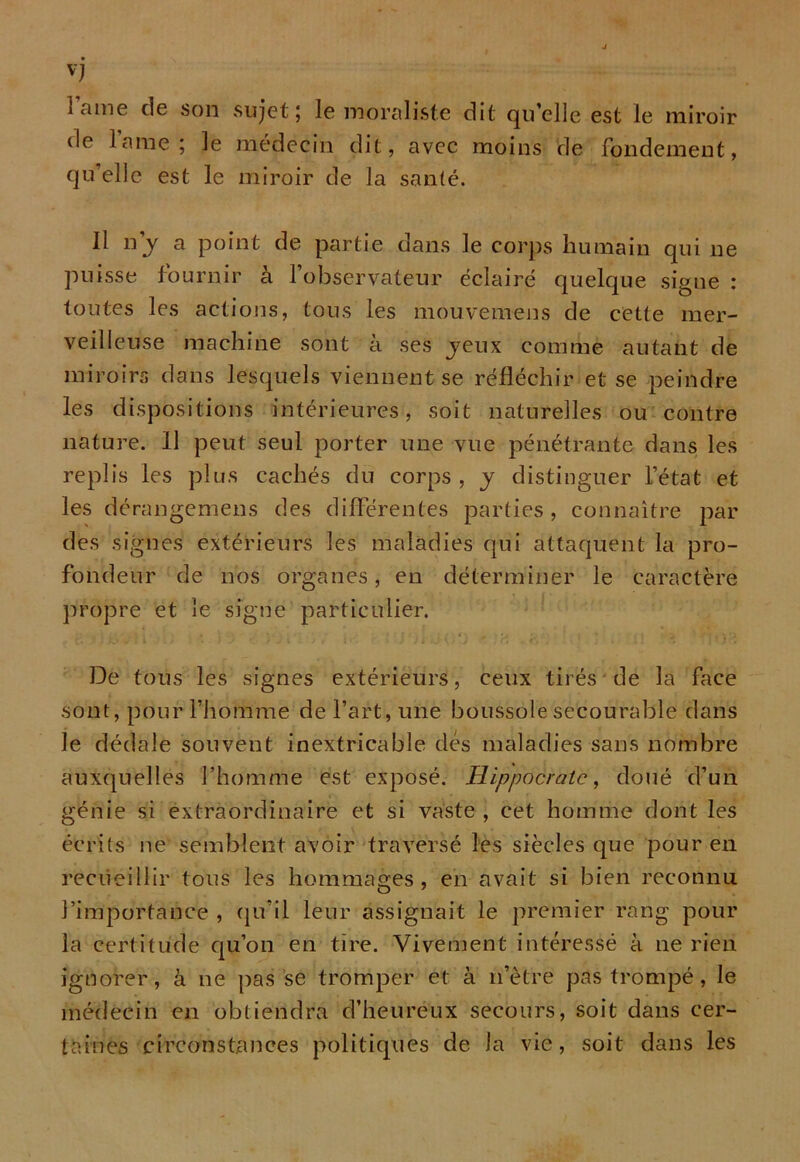 lame de son sujet; le moraliste dit quelle est le miroir de lame; le médecin dit, avec moins de fondement, qu’elle est le miroir de la santé. Il n’j a point de partie dans le corps humain qui ne puisse fournir à l’observateur éclairé quelque signe : toutes les actions, tous les mouvemens de cette mer- veilleuse machine sont à ses jeux comme autant de miroirs dans lesquels viennent se réfléchir et se peindre les dispositions intérieures, soit naturelles ou contre nature. 11 peut seul porter une vue pénétrante dans les replis les plus cachés du corps , j distinguer l’état et les dérangemens des différentes parties, connaître par des signes extérieurs les maladies qui attaquent la pro- fondeur de nos organes, en déterminer le caractère propre et le signe particulier. De tous les signes extérieurs, ceux tirés de la face sont, pour l’homme de l’art, une boussole secourable dans le dédale souvent inextricable des maladies sans nombre auxquelles l’homme est exposé. Hippocrate, doué d’un génie si extraordinaire et si vaste , cet homme dont les écrits ne semblent avoir traversé les siècles que pour en recueillir tous les hommages, en avait si bien reconnu l’importance , qu’il leur assignait le premier rang pour la certitude qu’on en tire. Vivement intéressé à ne rien ignorer, à ne passe tromper et à n’ètre pas trompé, le médecin en obtiendra d’heureux secours, soit dans cer- taines circonstances politiques de Ja vie, soit dans les