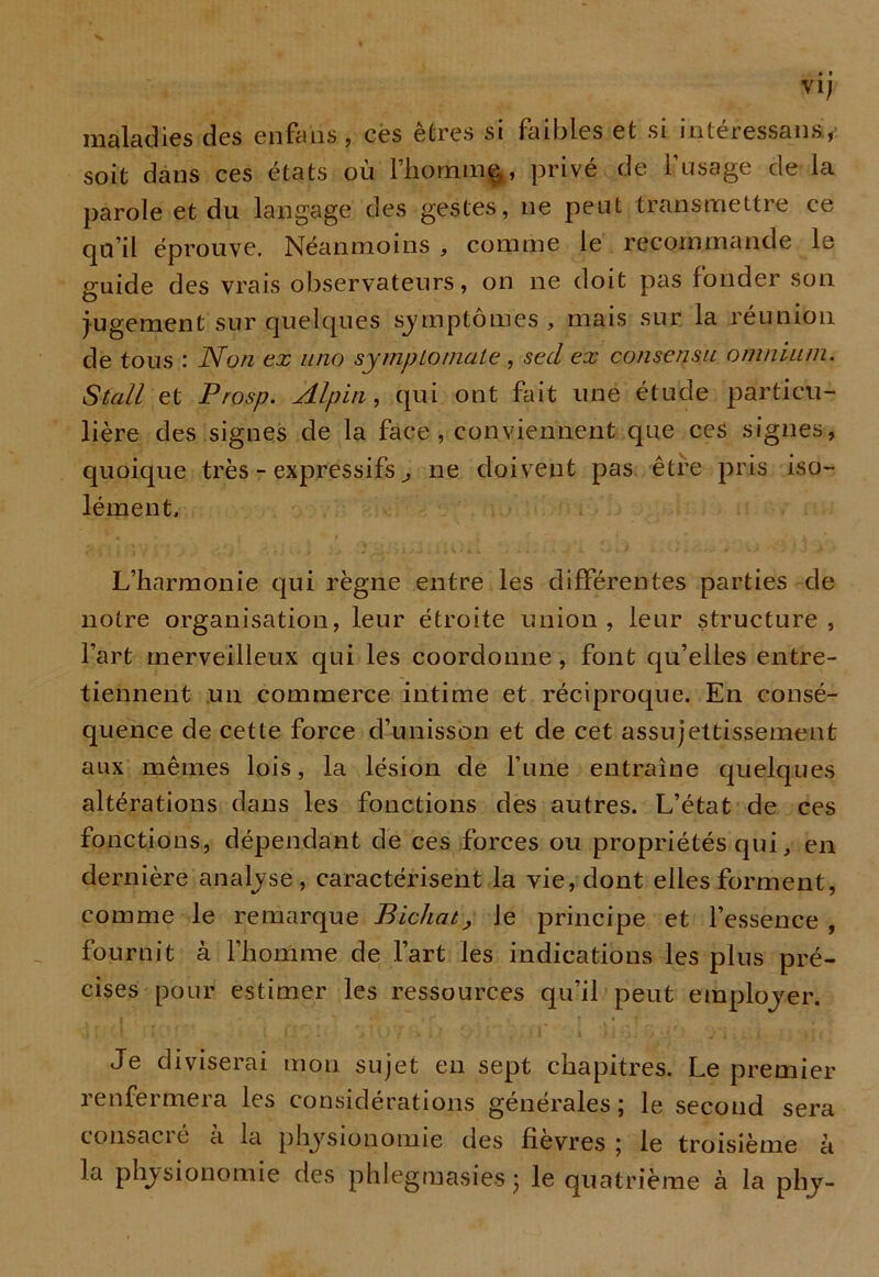 vi; maladies des enfaiis, ces êtres si faibles et si intéressans., soit dans ces états où l’hommç, privé de l’usage de la parole et du langage des gestes, ne peut transmettre ce qu’il éprouve. Néanmoins , comme le recommande le guide des vrais observateurs, on ne doit pas fonder son jugement sur quelques symptômes , mais sur la réunion de tous : Non ex nno sympLoniate , sed ex consensu omnium. Stall et Prosp. Alpin, qui ont fait une étude particu- lière des signes de la face, conviennent que ces signes, quoique très - expressifs, ne doivent pas être pris iso- lément. L’harmonie qui règne entre les différentes parties de notre organisation, leur étroite union, leur structure, l’art merveilleux qui les coordonne , font qu’elles entre- tiennent un commerce intime et réciproque. En consé- quence de cette force d’unisson et de cet assujettissement aux mêmes lois, la lésion de l’une entraîne quelques altérations dans les fonctions des autres. L’état de ces fonctions, dépendant de ces forces ou propriétés qui, en dernière analyse, caractérisent la vie, dont elles forment, comme le remarque Bichat, Je principe et l’essence , fournit à l’homme de l’art les indications les plus pré- cises pour estimer les ressources qu’il peut employer. Je diviserai mon sujet en sept chapitres. Le premier renfermera les considérations générales; le second sera consacré à la la physionomie des phlegmasies ; le quatrième à la phy- physionomie des fievres ; le troisième à