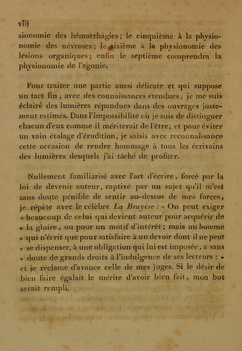 vu; sionomie des hémorrhagies; le cinquième à la physio- nomie des névroses; le «sixième à la physionomie des lésions organiques ; enfin le septième comprendra la physionomie de l’agonie. Pour traiter une partie aussi délicate et qui suppose un tact fin , avec des connaissances étendues, je me suis éclairé des lumières répandues dans des ouvrages juste- ment estimés. Dans l’impossibilité où je suis de distinguer chacun d’eux comme il mériterait de l’être, et pour éviter un vain étalage d érudition, je saisis avec reconnaissance cette occasion de rendre hommage à tous les écrivains des lumières desquels j’ai tâché de profiter. Nullement familiarisé avec l’art d’écrire, forcé par la loi de devenir auteur, captivé par un sujet qu’il m’est sans doute pénible de sentir au-dessus de mes forces, je répète avec le célèbre La Bruyère : « On peut exiger « beaucoup de celui qui devient auteur pour acquérir de « la gloire, ou pour un motif d’intérêt ; mais un homme u qui n’écrit que pour satisfaire à un devoir dont il ne peut * se dispenser, à une obligation qui lui est imposée, a sans « doute de grands droits à l’indulgence de ses lecteurs : » et je réclame d’avance celle de mes juges. Si le désir de bien faire égalait le mérite d’avoir bien fait, mon but serait rempli.