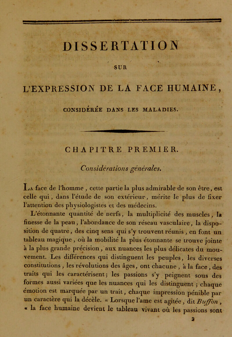 DISSERTATION * \ . « f * *. SUR L’EXPRESSION DE LA FACE HUMAINE, CONSIDÉRÉE DANS LES MALADIES. CHAPITRE PREMIER. V *  ‘ „ Considérations générales. La face de l’homme , celte partie la plus admirable de son être, est celle qui, dans l’étude de son extérieur, mérite le plus de fixer l’attention des physiologistes et des médecins. L’étonnante quantité de nerfs, la multiplicité des muscles, la finesse de la peau, l’abondance de son réseau vasculaire, la dispo- sition de quatre, des cinq sens qui s’y trouvent réunis , en font un tableau magique , où la mobilité la plus étonnante se trouve jointe à la plus grande précision, aux nuances les plus délicates du mou- vement. Les différences qui distinguent les peuples, les diverses constitutions , les révolutions des âges, ont chacune , a la face , des traits qui les caractérisent; les passions s’y peignent sous des formes aussi variées que les nuances qui les distinguent ; chaque émotion est marquée par un trait, chaque impression pénible par un caractère qui la décèle. « Lorsque lame est agitée , dit Buffon , « la face humaine devient le tableau vivant où les passions sont 3