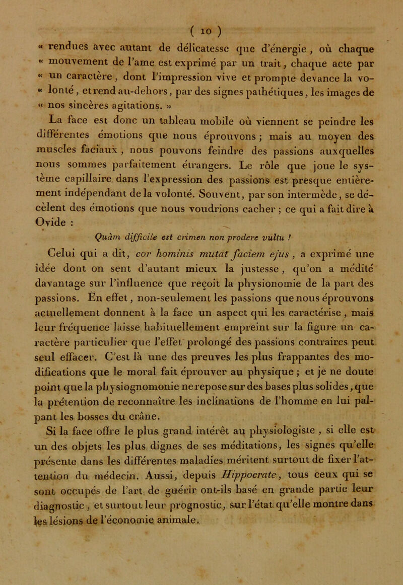 «< rendues avec autant de délicatesse que d’énergie , où chaque « mouvement de l’ame est exprimé par un trait, chaque acte par « un caractère, dont l’impression vive et prompte devance la vo- « lonté, et rend au-dehors, par des signes pathétiques, les images de « nos sincères agitations. » La face est donc un tableau mobile où viennent se peindre les différentes émotions que nous éprouvons ; mais au moyen des muscles faciaux , nous pouvons feindre des passions auxquelles nous sommes parfaitement étrangers. Le rôle que joue le sys- tème capillaire dans l’expression des passions est presque entière- ment indépendant de la volonté. Souvent, par son intermède, se dé- cèlent des émotions que nous voudrions cacher ; ce qui a fait dire à Ovide : Quàm difficile est cnmen non prodere vultu ! Celui qui a dit, cor hominis mutât faciem ejus , a exprimé une idée dont on sent d’autant mieux la justesse , qu’on a médité davantage sur l’influence que reçoit la physionomie de la part des passions. En effet, non-seulement les passions que nous éprouvons actuellement donnent à la face un aspect qui les caractérise, mais leur fréquence laisse habituellement empreint sur la figure un ca- ractère particulier que l’effet prolongé des passions contraires peut seul effacer. C’est là une des preuves les plus frappantes des mo- difications que le moral fait éprouver au physique ; et je ne doute point que la physiognomonie ne repose sur des bases plus solides, que la prétention de reconnaître les inclinations de l’homme en lui pal- pant les bosses du crâne. Si la face offre le plus grand intérêt au physiologiste , si elle est un des objets les plus dignes de ses méditations, les signes qu’elle présente dans les différentes maladies méritent surtout de fixer l’at- tention du médecin. Aussi, depuis Hippocrate, tous ceux qui se sont occupés de l’art de guérir ont-ils basé en graude partie leur diagnostic, et surtout leur prognostic, sur l’état qu’elle montre dans les lésions de l’économie animale..