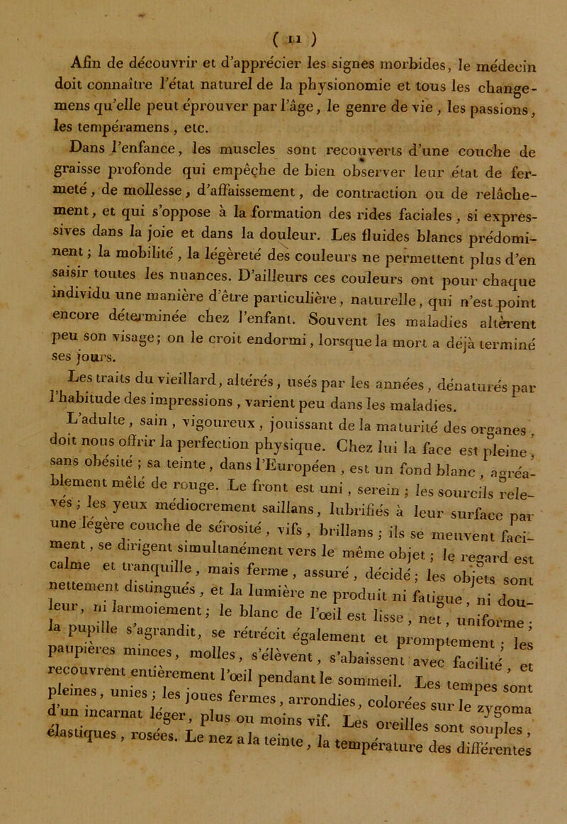 Afin de découvrir et d’apprécier les signes morbides, le médecin doit connaître l’état naturel de la physionomie et tous les change- mens qu’elle peut éprouver par lage, le genre de vie , les passions, les tempéramens, etc. Dans l’enfance, les muscles sont recouverts d’une couche de graisse profonde qui empêçhe de bien observer leur état de fer- meté , de mollesse, d’affaissement, de contraction ou de relâche- ment , et qui s oppose à la formation des rides faciales, si expres- sives dans la joie et dans la douleur. Les fluides blancs prédomi- nent ; la mobilité , la légèreté des couleurs ne permettent plus d’en saisir toutes les nuances. D’ailleurs ces couleurs ont pour chaque individu une manière d’être particulière, naturelle, qui n’est point encore déterminée chez l’enfant. Souvent les maladies altèrent peu son visage; on le croit endormi, lorsque la mort a déjà terminé ses jours. Les traits du vieillard, altérés, usés par les années, dénaturés par 1 habitude des impressions , varient peu dans les maladies. L’adulte , sain , vigoureux , jouissant de la maturité des organes doit nous offrir la perfection physique. Chez lui la face est pleine ! sans obésité ; sa teinte, dans l’Européen , est un fond blanc , açréa- blement mêlé de rouge. Le front est uni, serein ; les sourcils rele- vés ; les yeux médiocrement saillans, lubrifiés à leur surface par une legere couche de sérosité , vifs , brillans ; ils se meuvent faci- ment, se dirigent simultanément vers le même objet ; le regard est calme et tranquille, mais ferme, assuré, décidé; les objL son nettement distingués, et la lumière ne produit ni fatigue ni dou eur, m larmoiement; le blanc de l’oeil est lisse, net, unifoime- pupille s agrandit, se rétrécit également et promptement • les paupières minces, molles, s’élèvent, s’abaissent avec facili J e recouvrent entièrement l’œil pendant le sommeil. Les tempes s'ont peines, unies; les joues fermes, arrondies, colorées sur le, d’un incarnat léger nln<; -c r 1 zygoma —-