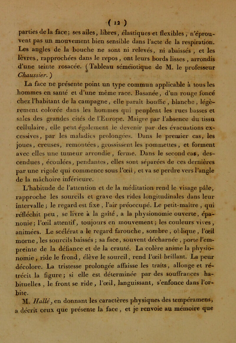 ( *3 ) parties de la face; ses ailes, libres, élastiques et flexibles , n'éprou- vent pas un mouvement bien sensible dans l’acte de la respiration. Les angles de la bouche ne sont ni relevés, ni abaissés , et les lèvres, rapprochées dans le repos, ont leurs bords lisses , arrondis d'une teinte rosacée. (Tableau séméiotique de M. le professeur Chaussier. ) La face ne présente point un type commun applicable à tous les hommes en santé et d’une même race. Basanée, d’un rouge foncé chez l’habitant de la campagne, elle paraît bouffie , blanche , légè- rement colorée dans les hommes qui peuplent les rues basses et sales des grandes cités de l’Europe. Maigre par l’absence du tissu cellulaire, elle peut également le devenir par des évacuations ex- cessives, par les maladies prolongées. Dans le premier cas, les joues, creuses, remontées, grossissent les pommettes, et forment avec elles une tumeur arrondie, ferme. Dans le second cas, des- cendues , écoulées, pendantes, elles sont séparées de ces dernières par une rigole qui commence sous l’œil, et va se perdre vers l’angle de la mâchoire inférieure. L’habitude de l’attention et de la méditation rend le visage pâle, rapproche les sourcils et grave des rides longitudinales dans leur intervalle ; le regard est fixe , l’air préoccupé. Le petit-maître , qui réfléchit peu , se livre à la gaîté , a la physionomie ouverte, épa- nouie; l’œil attentif, toujours en mouvement; les couleurs vives, animées. Le scélérat a le regard farouche, sombre , oblique , l’œil morne , les sourcils baissés ; sa face, souvent décharnée , porte l’em- preinte de la défiance et de la crauté. La colère anime la physio- nomie , ride le frond, élève le sourcil, rend l’œil brillant. La peur décolore. La tristesse prolongée affaisse les traits, allonge et ré- trécit la figure ; si elle est déterminée par des souffrances ha- bituelles , le front se ride, l’œil, languissant, s’enfonce dans l’or- bite. M. Halley en donnant les caractères physiques des tempéramens, a décrit ceux que présente la face, et je renvoie au mémoire que