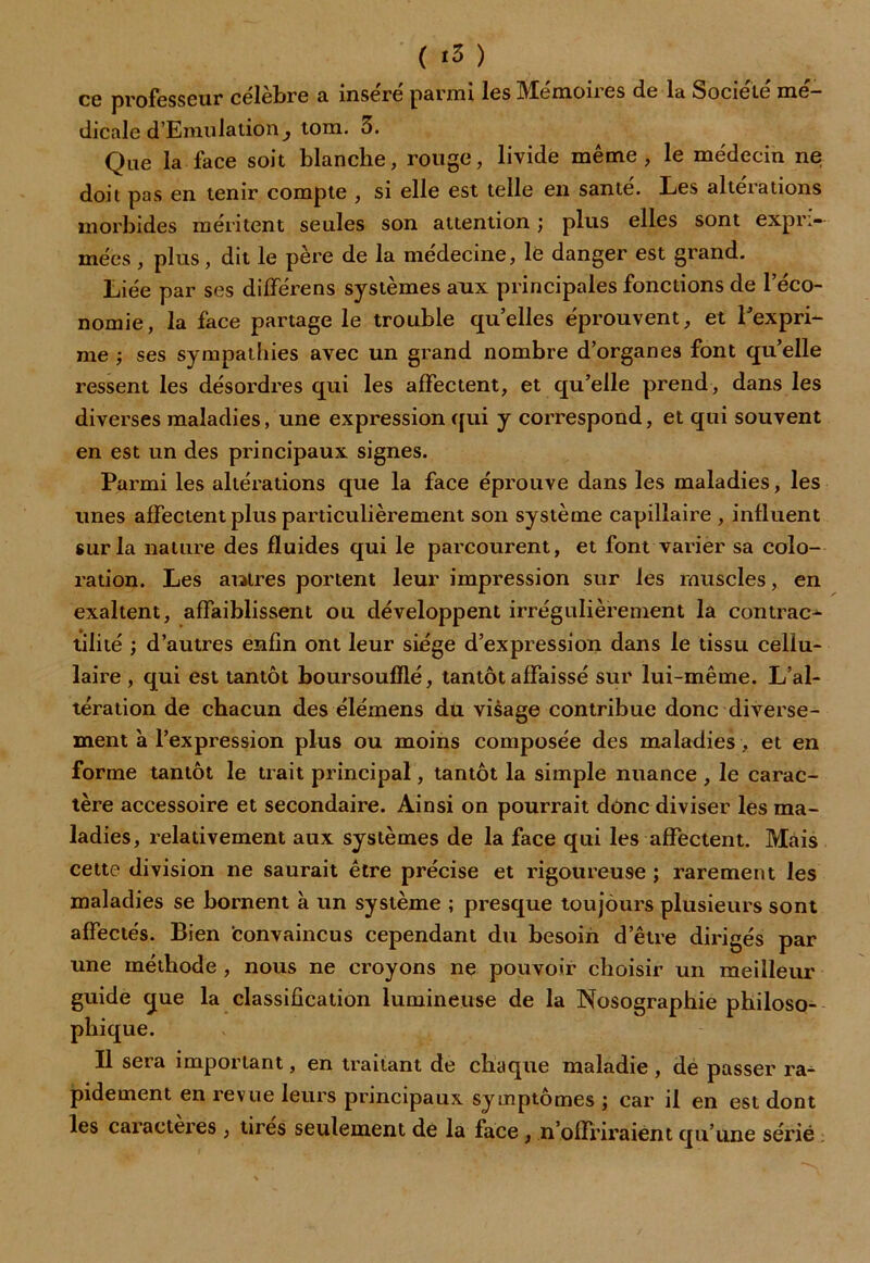 ce professeur célèbre a inséré parmi les Mémoires de la Société mé- dicale d'Emulation} tom. 5. Que la face soit blanche, rouge, livide même, le médecin ne doit pas en tenir compte , si elle est telle en santé. Les altérations morbides méritent seules son attention ; plus elles sont expri- mées , plus, dit le père de la médecine, lé danger est grand. Liée par ses différens systèmes aux principales fonctions de l’éco- nomie, la face partage le trouble qu’elles éprouvent, et l’expri- me ; ses sympathies avec un grand nombre d’organes font qu’elle ressent les désordres qui les affectent, et qu’elle prend, dans les diverses maladies, une expression qui y correspond, et qui souvent en est un des principaux signes. Parmi les altérations que la face éprouve dans les maladies, les unes affectent plus particulièrement son système capillaire , influent sur la nature des fluides qui le parcourent, et font varier sa colo- ration. Les autres portent leur impression sur les muscles, en exaltent, affaiblissent ou développent irrégulièrement la contrat tilité ; d’autres enfin ont leur siège d’expression dans le tissu cellu- laire , qui est tantôt boursoufllé, tantôt affaissé sur lui-même. L’al- tération de chacun des élémens du visage contribue donc diverse- ment à l’expression plus ou moins composée des maladies, et en forme tantôt le trait principal, tantôt la simple nuance , le carac- tère accessoire et secondaire. Ainsi on pourrait donc diviser les ma- ladies, relativement aux systèmes de la face qui les affectent. Mais cette division ne saurait être précise et rigoureuse ; rarement les maladies se bornent à un système ; presque toujours plusieurs sont affectés. Bien convaincus cependant du besoin d’être dirigés par une méthode , nous ne croyons ne pouvoir choisir un meilleur guide que la classification lumineuse de la Nosographie philoso- phique. Il sera important, en traitant de chaque maladie , de passer ra- pidement en revue leurs principaux symptômes ; car il en est dont les caractères , tires seulement de la face , n’offriraient qu’une sérié