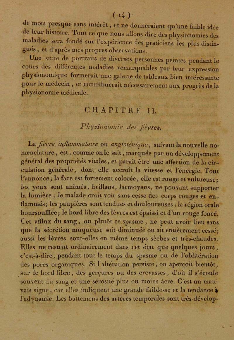 de mots presque sans intérêt, et ne donneraient qu’une faible idée de leur histoire. Tout ce que nous allons dire des physionomies des maladies sera fondé sur l’expérience des praticiens les plus distin- gués, et d’après mes propres observations. Une suite de portiaits de diverses personnes peintes pendant le cours des différentes maladies remarquables par leur expression physionomique formerait une galerie de tableaux bien intéressante pour le médecin , et contribuerait nécessairement aux progrès de la physionomie médicale. CHAPITRE II. Physionomie des fièvres, La fièvre inflammatoire ou angioténique, suivant la nouvelle no- menclature , est, comme on le sait, marquée par un développement général des propriétés vitales, et paraît être une affection de la cir- culation générale, dont elle accroît la vitesse et l’énergie. Tout l’annonce ; la face est fortement colorée, elle est rouge et vultueuse; les yeux sont animés, brillans, larmoyans, ne pouvant supporter la lumière ; le malade croit voir sans cesse des corps rouges et en- flammés ; les paupières sont tendues et douloureuses ; la région orale boursoufflée ; le bord libre des lèvres est épaissi et d’un rouge foncé. Cet afflux du sang , ou plutôt ce spasme , ne peut avoir lieu sans que la sécrétion muqueuse soit diminuée ou ait entièrement cessé; aussi les lèvres sont-elles en même temps sèches et très-chaudes. Elles ne restent ordinairement dans cet état que quelques jours, c’est-à-dire, pendant tout le temps du spasme ou de l’oblitération des pores organiques. Si l’altération persiste, on aperçoit bientôt, sur le bord libre , des gerçures ou des crevasses, d’où il s’écoule souvent du sang et une sérosité plus ou moins âcre. C’est un mau- vais signe, car elles indiquent une grande faiblesse et la tendance % l’adynamie. Les battemens des artères temporales sont très-dévelop-