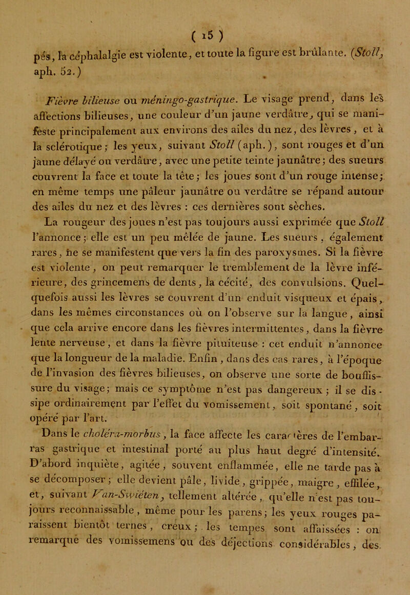 ( >5) pe's, la céphalalgie est violente, et toute la figure est brûlante. (Stolt, aph. 52.) Fièvre bilieuse ou méningo-gastrique. Le visage prend, dans les affections bilieuses, une couleur d’un jaune verdâtre, qui se mani- feste principalement aux environs des ailes du nez, des lèvres , et à la sclérotique; les yeux, suivant Stoll (aph.), sont rouges et d’un jaune délayé ou verdâtre, avec une petite teinte jaunâtre ; des sueurs couvrent la face et toute la tête; les joues sont d’un rouge intense; en même temps une pâleur jaunâtre ou verdâtre se répand autour des ailes du nez et des lèvres : ces dernières sont sèches. La rougeur des joues n’est pas toujours aussi exprimée que Stoll l’annonce ; elle est un peu mêlée de jaune. Les sueurs , également rares, ne se manifestent que vers la fin des paroxysmes. Si la fièvre est violente , on peut remarquer le tremblement de la lèvre infé- rieure, des grincemens de dents, la cécité, des convulsions. Quel- quefois aussi les lèvres se couvrent d’un enduit visqueux et épais, dans les mêmes circonstances où on l’observe sur la langue, ainsi que cela arrive encore dans les fièvres intermittentes, dans la fièvre lente nerveuse, et dans la fièvre pituiteuse : cet enduit n’annonce que la longueur de la maladie. Enfin , dans des cas rares, à l’époque de l’invasion des fièvres bilieuses, on observe une sorte de bouffis- sure du visage; mais ce symptôme n’est pas dangereux ; il se dis- sipe ordinairement par l’effet du vomissement, soit spontané, soit opéré par l’art. Dans le choléra-morbus, la face affecte les caractères de l’embar- ras gastrique et intestinal porté au plus haut degré d’intensité. D’abord inquiète, agitée, souvent enflammée, elle ne tarde pas à se décomposer; elle devient pâle, livide, grippée, maigre, effilée, et, suivant Van-Swiéten, tellement altérée, qu’elle n’est pas tou- jours reconnaissable , même pour les parens; les yeux rouges pa- raissent bientôt ternes , creux ; les tempes sont affaissées : on remarque des vomissemens ou des déjections considérables, des.