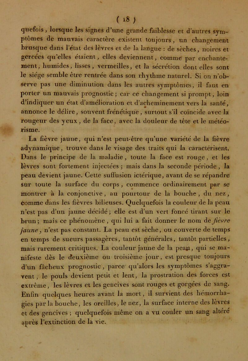 quefois, lorsque les signes d’une grande faiblesse et d’autres sym- ptômes de mauvais caractère existent toujours, un changement brusque dans l’état des lèvres et de la langue : de sèches, noires et gercées qu’elles étaient, elles deviennent, comme par enchante- ment, humides, lisses, vermeilles, et la sécrétion dont elles sont le siège semble être rentrée dans son rhythme naturel. Si on n’ob- serve pas une diminution dans les autres symptômes, il faut en porter un mauvais prognostic ; car ce changement si prompt, loin d’indiquer un état d’amélioration et d’acheminement vers la santé, annonce le délire, souvent frénétique, surtout s’il coïncide avec la rougeur des yeux, de la face, avec la douleur de tête et le météo- risme. \ La fièvre jaune, qui n’est peut-être qu’une variété de la fièvre adynamique, trouve dans le visage des traits qui la caractérisent. Dans le principe de la maladie , toute la face est rouge , et les lèvres sont fortement injectées ; mais dans la seconde période , la peau devient jaune. Cette suffusion ictérique, avant de se répandre sur toute la surface du corps , commence ordinairement par se montrer à la conjonctive, au pourtour de la bouche , du nez, comme dans les fièvres bilieuses. Quelquefois la couleur de la peau n’est pas d’un jaune décidé ; elle est d’un vert foncé tirant sur le brun; mais ce phénomène , qui lui a fait donner le nom de fièvre jaune, n’est pas constant. La peau est sèche, ou couverte de temps en temps de sueurs passagères, tantôt générales, tantôt partielles, mais rarement critiques. La couleur jaune de la peaji, qui se ma- nifeste dès le deuxième ou troisième jour, est presque toujours d’un fâcheux prognostic , parce qu’alors les symptômes s’aggra- vent, le pouls devient petit et lent, la prostration des forces est extrême, les lèvres et les gencives sont rouges et gorgées de sang. Enfin quelques heures avant la mort, il survient des hémorrha- gies parla bouche, les oreilles, le nez, la surface interne des lèvres et des gencives ; quelquefois même on a vu couler un sang altère après l’extinction de la vie.