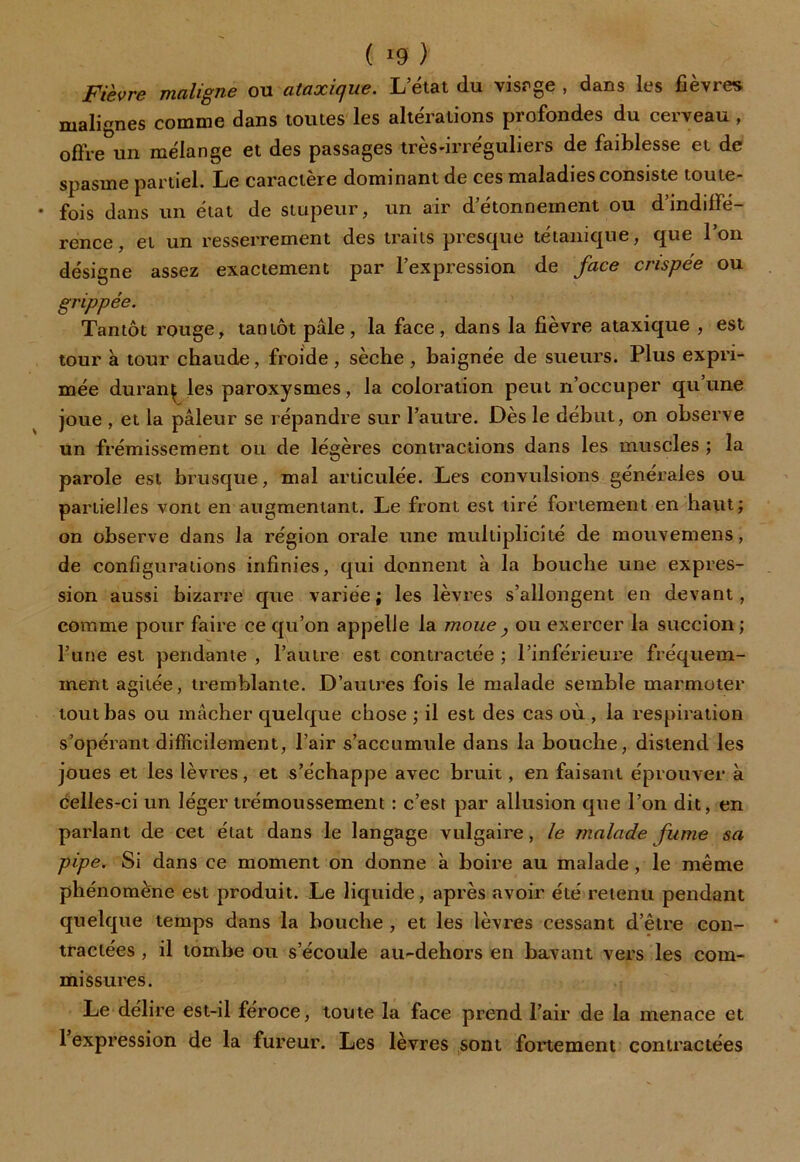 ( *9 ) Fièvre maligne ou ataxique. L’état du visage , dans les fièvres malignes comme dans toutes les altérations profondes du cerveau , offre un mélange et des passages très-irréguliers de faiblesse et de spasme partiel. Le caractère dominant de ces maladies consiste toute- fois dans un état de stupeur, un air d’étonnement ou d’indiffé- rence, et un resserrement des traits presque tétanique, que l’on désigne assez exactement par l’expression de face crispée ou grippée. Tantôt rouge, tantôt pâle, la face, dans la fièvre ataxique , est tour à tour chaude, froide, sèche, baignée de sueurs. Plus expri- mée duranç les paroxysmes, la coloration peut n’occuper qu’une joue , et la pâleur se répandre sur l’autre. Dès le début, on observe un frémissement ou de légères contractions dans les muscles ; la parole est brusque, mal articulée. Les convulsions générales ou partielles vont en augmentant. Le front est tiré fortement en haut; on observe dans la région orale une multiplicité de mouvemens, de configurations infinies, qui donnent à la bouche une expres- sion aussi bizarre que variée; les lèvres s’allongent en devant, comme pour faire ce qu’on appelle la moue } ou exercer la succion ; l’une est pendante , l’autre est contractée ; l’inférieure fréquem- ment agitée, tremblante. D’autres fois le malade semble marmoter tombas ou mâcher quelque chose ; il est des cas où , la respiration s’opérant difficilement, l’air s’accumule dans la bouche, distend les joues et les lèvres, et s’échappe avec bruit, en faisant éprouver à celles-ci un léger trémoussement : c’est par allusion que l’on dit, en parlant de cet état dans le langage vulgaire, le malade fume sa pipe. Si dans ce moment on donne à boire au malade, le même phénomène est produit. Le liquide, après avoir été retenu pendant quelque temps dans la bouche , et les lèvres cessant d’être con- tractées , il tombe ou s’écoule au-dehors en bavant vers les com- missures. Le délire est-il féroce, toute la face prend l’air de la menace et 1 expression de la fureur. Les lèvres sont fortement contractées