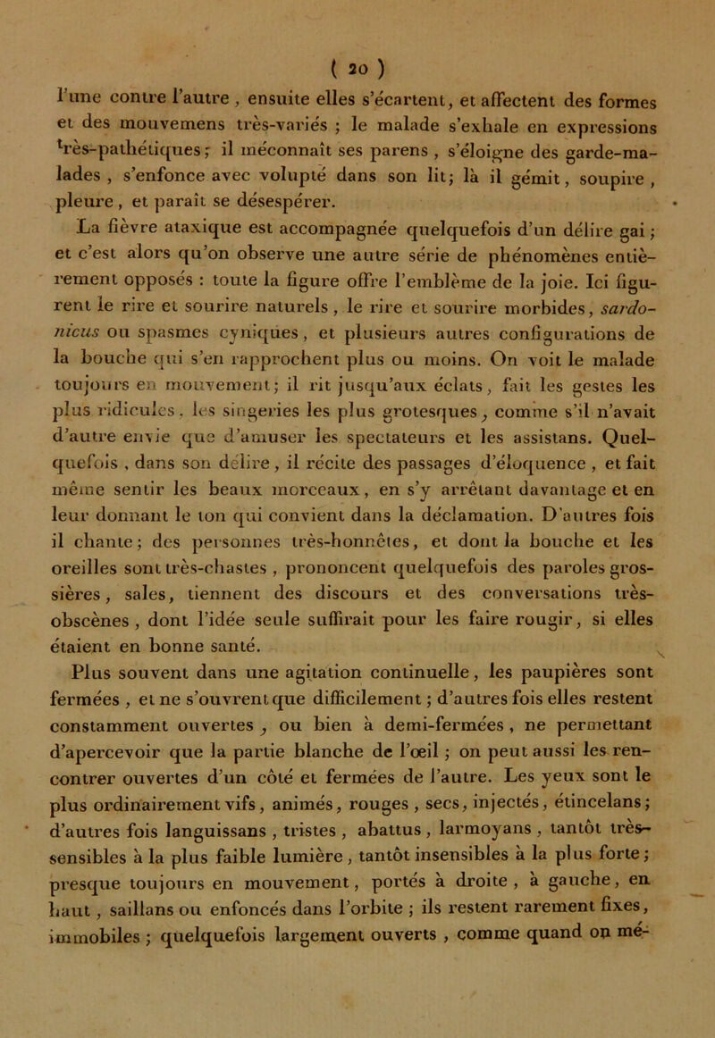 1 une contre l’autre , ensuite elles s’écartent, et affectent des formes et des inouvemens très-variés ; le malade s’exhale en expressions très-pathétiques ; il méconnaît ses parens , s'éloigne des garde-ma- lades , s’enfonce avec volupté dans son lit ; là il gémit, soupire, pleure , et paraît se désespérer. La fièvre ataxique est accompagnée quelquefois d’un délire gai ; et c’est alors qu’on observe une autre série de phénomènes entiè- rement opposés : toute la figure offre l’emblème de la joie. Ici figu- rent le rire et sourire naturels, le rire et sourire morbides, sardo- nicus ou spasmes cyniques, et plusieurs autres configurations de la bouche qui s’en rapprochent plus ou moins. On voit le malade toujours en mouvement; il rit jusqu’aux éclats, fait les gestes les plus ridicules, les singeries les plus grotesques, comme s’il n’avait d’autre envie que d’amuser les spectateurs et les assistans. Quel- quefois , dans son délire, il récite des passages d’éloquence , et fait même sentir les beaux morceaux, en s’y arrêtant davantage et en leur donnant le ton qui convient dans la déclamation. D’autres fois il chante; des personnes très-honnêtes, et dont la bouche et les oreilles sont très-chastes , prononcent quelquefois des paroles gros- sières , sales, tiennent des discours et des conversations très- obscènes, dont l’idée seule suffirait pour les faire rougir, si elles étaient en bonne santé. Plus souvent dans une agitation continuelle, les paupières sont fermées , et ne s’ouvrent que difficilement ; d’autres fois elles restent constamment ouvertes , ou bien à demi-fermées , ne permettant d’apercevoir que la partie blanche de l’œil ; on peut aussi les ren- contrer ouvertes d’un côté et fermées de l’autre. Les yeux sont le plus ordinairement vifs, animés, rouges , secs, injectés, étincelans; d’autres fois languissans , tristes , abattus , larmoyans , tantôt très- sensibles à la plus faible lumière, tantôt insensibles à la plus forte; presque toujours en mouvement, portés à droite, à gauche, en haut, saillans ou enfoncés dans l’orbite ; ils restent rarement fixes, immobiles ; quelquefois largement ouverts , comme quand on me-