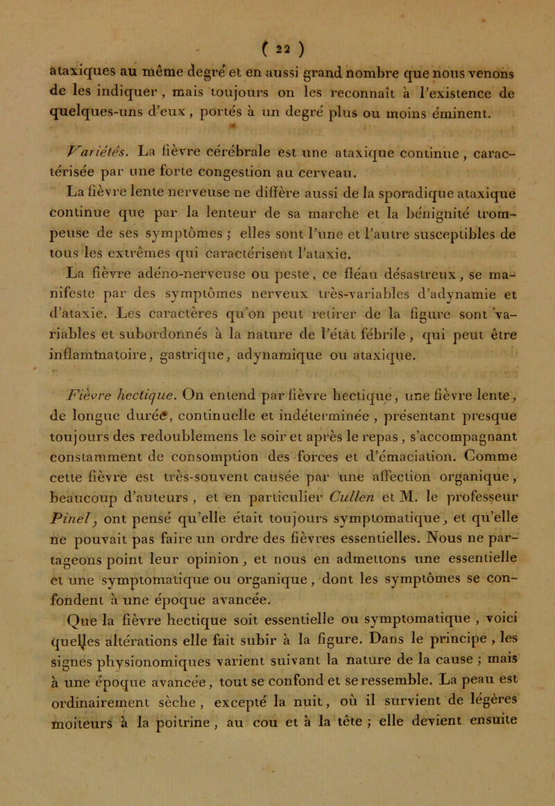 ataxiques au même degré et en aussi grand nombre que nous venons de les indiquer , mais toujours on les reconnaît à Pexisience de quelques-uns d’eux , portés à un degré plus ou moins éminent. * X • Variétés. La fièvre cérébrale est une ataxique continue , carac- térisée par une forte congestion au cerveau. La fièvre lente nerveuse ne diffère aussi de la sporadique ataxique continue que par la lenteur de sa marche et la bénignité trom- peuse de ses symptômes ; elles sont l’une et l’autre susceptibles de tous les extrêmes qui caractérisent l’ataxie. La fièvre adéno-nerveuse ou peste, ce fléau désastreux, se ma- nifeste par des symptômes nerveux très-variables d’adynamie et d’ataxie. Les caractères qu’on peut retirer de la figure sont va- riables et subordonnés à la nature de ï’étàt fébrile , qui peut être inflamtnatoire, gastrique, adynamique ou ataxique. Fièvre hectique. On entend par fièvre hectique, une fièvre lente, de longue durétf, continuelle et indéterminée , présentant presque toujours des redoublemens le soir et après le repas , s’accompagnant constamment de consomption des forces et d’émaciation. Comme cette fièvre est très-souvent causée par une affection organique, beaucoup d’auteurs , et en particulier Cullen et M. le professeur Pinelj ont pensé qu’elle était toujours symptomatique, et qu’elle ne pouvait pas faire un ordre des fièvres essentielles. Nous ne par- tageons point leur opinion, et nous en admettons une essentielle et une symptomatique ou organique, dont les symptômes se con- fondent à une époque avancée. Que la fièvre hectique soit essentielle ou symptomatique , voici quelles altérations elle fait subir à la figure. Dans le principe , les signes physionomiques varient suivant la nature de la cause ; mais à une époque avancée, tout se confond et se ressemble. La peau est ordinairement sèche , excepté la nuit, où il survient de légères moiteurs à la poitrine , au cou et à la tête ; elle devient ensuite