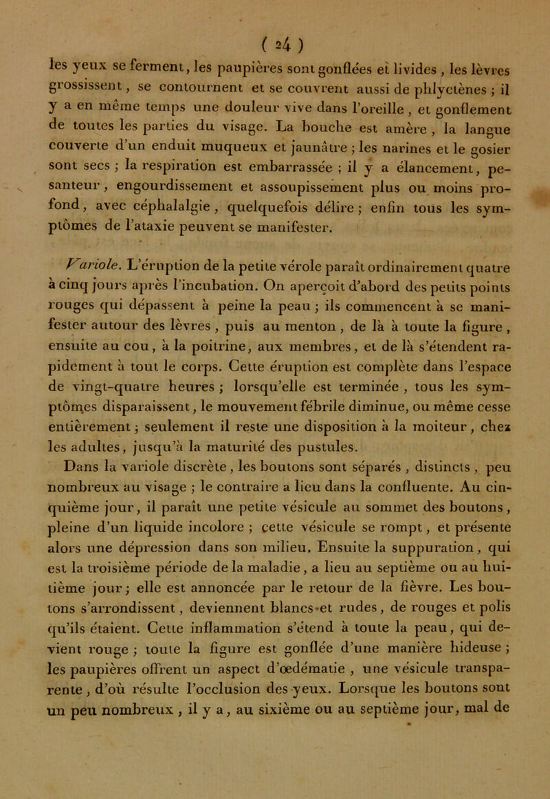 les yeux se ferment, les paupières sont gonflées et livides , les lèvres giossissent, se contournent et se couvrent aussi de plilyctènes ; il y a en meme temps une douleur vive dans l’oreille , et gonflement de toutes les parties du visage. La bouche est amère , la langue couverte d’un enduit muqueux et jaunâtre ; les narines et le gosier sont secs ; la respiration est embarrassée ; il y a élancement, pe- santeur , engourdissement et assoupissement plus ou moins pro- fond, avec céphalalgie, quelquefois délire; enfin tous les sym- ptômes de l’ataxie peuvent se manifester. anole. L éruption de la petite vérole paraît ordinairement quatre à cinq jours après l’incubation. On aperçoit d’abord des petits points rouges qui dépassent à peine la peau ; ils commencent à se mani- fester autour des lèvres , puis au menton , de là à toute la figure , ensuite au cou, à la poitrine, aux membres, et de là s’étendent ra- pidement à tout le corps. Cette éruption est complète dans l’espace de vingt-quatre heures ; lorsqu’elle est terminée , tous les sym- ptômes disparaissent, le mouvement fébrile diminue, ou même cesse entièrement; seulement il reste une disposition à la moiteur, chez les adultes, jusqu’à la maturité des pustules. Dans la variole discrète , les boutons sont séparés , distincts , peu nombreux au visage ; le contraire a lieu dans la confluente. Au cin- quième jour, il paraît une petite vésicule au sommet des boutons, pleine d’un liquide incolore ; cette vésicule se rompt, et présente alors une dépression dans son milieu. Ensuite la suppuration, qui est la troisième période de la maladie, a lieu au septième ou au hui- tième jour; elle est annoncée par le retour de la fièvre. Les bou- tons s’arrondissent, deviennent blancs et rudes, de rouges et polis qu’ils étaient. Cette inflammation s’étend à toute la peau, qui de- vient rouge ; toute la figure est gonflée d’une manière hideuse ; les paupières offrent un aspect d’oedématie , une vésicule transpa- rente, d’où résulte l’occlusion des yeux. Lorsque les boutons sout un peu nombreux , il y a, au sixième ou au septième jour, mal de