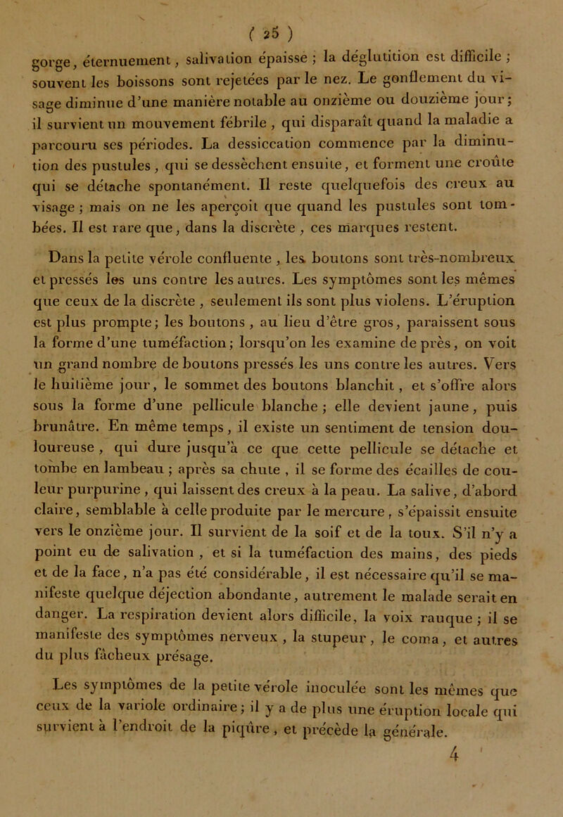 gorge, éternuement, salivation épaisse 5 la déglutition est difficile , souvent les boissons sont rejetées par le nez. Le gonflement du vi- sage diminue d’une manière notable au onzième ou douzième jour; il survient un mouvement fébrile , qui disparaît quand la maladie a parcouru ses périodes. La dessiccation commence par la diminu- tion des pustules, qui se dessèchent ensuite, et forment une croûte qui se détache spontanément. Il reste quelquefois des creux au visage; mais on ne les aperçoit que quand les pustules sont tom- bées. Il est rare que, dans la discrète , ces marques restent. Dans la petite vérole confluente , les boulons sont très-nombreux et pressés les uns contre les autres. Les symptômes sont les mêmes que ceux de la discrète , seulement iis sont plus violens. L’éruption est plus prompte; les boutons , au lieu d’être gros, paraissent sous la forme d’une tuméfaction; lorsqu’on les examine de près, on voit un grand nombre de boutons pressés les uns contre les autres. Vers le huitième jour, le sommet des boutons blanchit , et s’offre alors sous la forme d’une pellicule blanche ; elle devient jaune, puis brunâtre. En même temps, il existe un sentiment de tension dou- loureuse , qui dure jusqu’à ce que cette pellicule se détache et tombe en lambeau ; après sa chute , il se forme des écailles de cou- leur purpurine , qui laissent des creux à la peau. La salive, d’abord claire, semblable à celle produite par le mercure, s’épaissit ensuite vers le onzième jour. Il survient de la soif et de la toux. S’il n’y a point eu de salivation , et si la tuméfaction des mains, des pieds et de la face, n’a pas été considérable, il est nécessaire qu’il se ma- nifeste quelque déjection abondante, autrement le malade serait en danger. La respiration devient alors difficile, la voix rauque; il se manifeste des symptômes nerveux , la stupeur, le coma, et autres du plus fâcheux présage. Les symptômes de la petite vérole inoculée sont les mêmes que ceux de la vanole oïdinaire; d y a de plus une éruption locale qui survient à l’endroit de la piqûre , et précède la générale. 4 ''