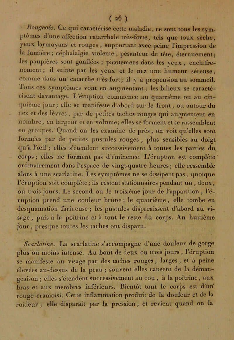 Rougeole. Ce qui caractérise cette maladie, ce sont tous les sym- ptômes d’une affection catarrhale très-forte, tels que toux sèche, yeux larmoyans et rouges , supportant avec peine l’impression de la lumière ; céphalalgie violente, pesanteur de tête, éternuement; les paupières sont gonflées ; picotemens dans les yeux , enchifre- nement ; il suinte par les yeux et le nez une humeur séreuse, comme dans un catarrhe très-fort; il y a propension au sommeil, lous ces symptômes vont en augmentant; les bilieux se caracté- risent davantage. L’éruption commence au quatrième ou au cin- quième jour; elle se manifeste d’abord sur le front, ou autour du nez et des ievres , par de petites taches rouges qui augmentent en nombre, en largeur et en volume; elles se forment et se rassemblent en groupes. Quand on les examine de près, on voit qu’elles sont formées par de petites pustules rouges , plus sensibles au doigt qu’à l’oeil ; elles s’étendent successivement à toutes les parties du corps ; elles ne forment pas d’éminence. L’éruption est complète ordinairement dans l’espace de vingt-quatre heures ; elle ressemble alors à une scarlatine. Les symptômes ne se dissipent pas, quoique l’éruption soit complète; ils restent stationnaires pendant un , deux, ou trois jours. Le second ou le troisième jour de l’apparition , Ir- ruption prend une couleur brune ; le quatrième , elle tombe en desquamation farineuse ; les pustules disparaissent d’abord au vi- sage , puis à la poitrine et à tout le reste du corps. Au huitième jour, presque toutes les taches ont disparu. Scarlatine. La scarlatine s’accompagne d’une douleur de gorge plus ou moins intense. Au bout de deux ou trois jours, l’éruption se manifeste au visage par des taches rouges , larges , et à peine élevées au-dessus de la peau ; souvent elles causent de la déman- geaison ; elles s’étendent successivement au cou , à la poitrine, aux bras et aux membres inférieurs. Bientôt tout le corps est d’un' rouge cramoisi. Cette inflammation produit de la douleur et de la roideur ; elle disparaît par la pression, et revient quand on la