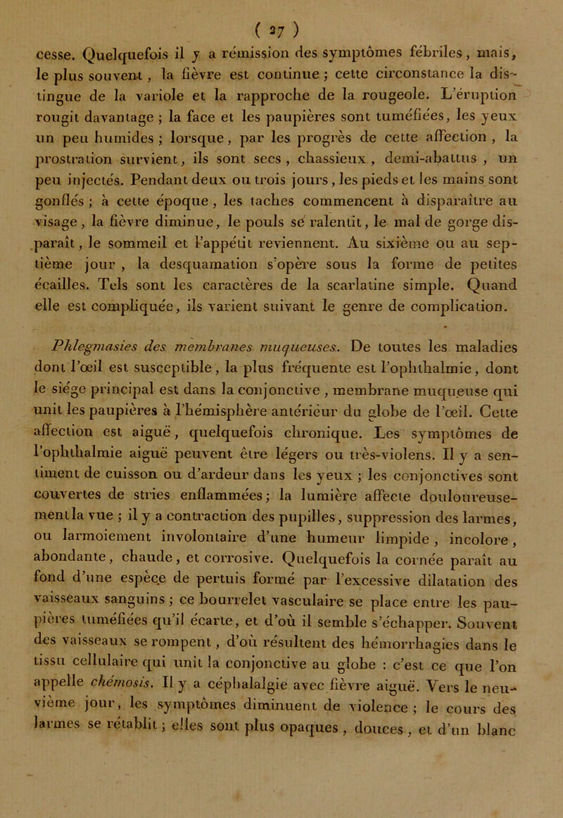 ( 37 ) cesse. Quelquefois il y a rémission des symptômes fébriles, mais, le plus souvent , la lièvre est continue ; cette circonstance la dis- tingue de la variole et la rapproche de la rougeole. L’éruption rougit davantage ; la face et les paupières sont tuméfiées, les yeux un peu humides; lorsque, par les progrès de cette affection , la prostration survient, ils sont secs, chassieux, demi-abattus , un peu injectés. Pendant deux ou trois jours, les pieds et les mains sont gonflés ; à cette époque, les lacbes commencent à disparaître au visage, la lièvre diminue, le pouls se ralentit, le mal de gorge dis- paraît, le sommeil et l’appétit reviennent. Au sixième ou au sep- tième jour , la desquamation s’opère sous la forme de petites écailles. Tels sont les caractères de la scarlatine simple. Quand elle est compliquée, ils varient suivant le genre de complication. Phlegmasies des membranes muqueuses. De toutes les maladies dont l’oeil est susceptible, la plus fréquente est l’ophthalmie, dont le siège principal est dans la conjonctive , membrane muqueuse qui unit les paupières à l’hémisphère antérieur du globe de l’œil. Cette affection est aiguë, quelquefois chronique. Les symptômes de l’ophthalmie aiguë peuvent être légers ou très-violens. Il y a sen- timent de cuisson ou d’ardeur dans les yeux ; les conjonctives sont couvertes de stries enflammées; la lumière affecte douloureuse- ment la vue ; il y a contraction des pupilles, suppression des larmes, ou larmoiement involontaire d’une humeur limpide , incolore, abondante, chaude, et corrosive. Quelquefois la cornée paraît au fond d’une espèce de permis formé par l’excessive dilatation des vaisseaux sanguins ; ce bourrelet vasculaire se place entre les pau- pières tuméfiées qu’il écarte, et d’où il semble s’échapper. Souvent des vaisseaux se rompent, d’où résultent des hémorrhagies dans le tissu cellulaire qui unit la conjonctive au globe : c’est ce que 1 appelle chémosis. Il y a céphalalgie avec fièvre aiguë. Vers le vième jour, les symptômes diminuent de violence; le cours des larmes se rétablit ; elles sont plus opaques , douces , et d’un blanc on neu-'