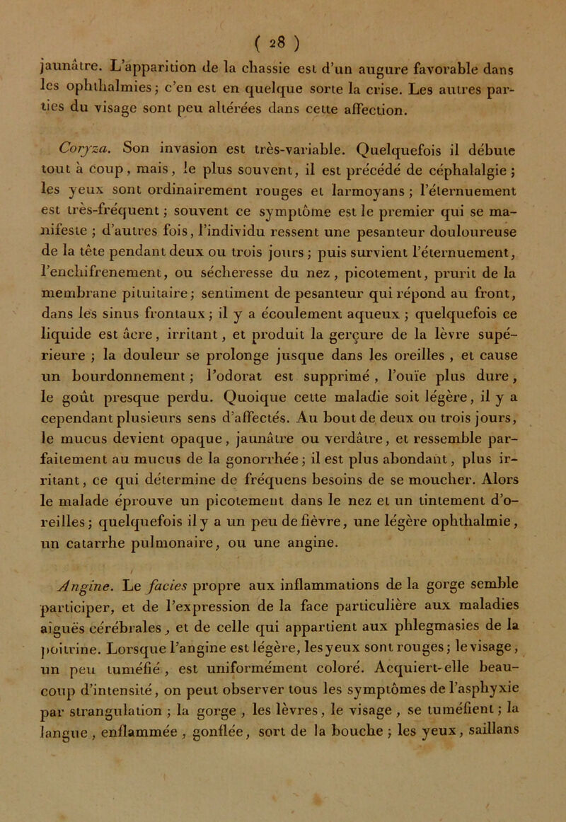( ^8 ) jaunâtre. L apparition de la cliassie est d’un augure favorable dans les ophtlialmies ; c’en est en quelque sorte la crise. Les autres par- ties du visage sont peu altérées dans cette affection. Coryza. Son invasion est très-variable. Quelquefois il débute tout à coup, mais, le plus souvent, il est précédé de céphalalgie ; les yeux sont ordinairement rouges et larmoyans ; l’élernuement est très-fréquent ; souvent ce symptôme est le premier qui se ma- nifeste ; d’autres fois, l’individu ressent une pesanteur douloureuse de la tète pendant deux ou trois jours; puis survient l’éternuement, l’enchifrenement, ou sécheresse du nez, picotement, prurit de la membrane pituitaire; sentiment de pesanteur qui répond au front, dans les sinus frontaux ; il y a écoulement aqueux ; quelquefois ce liquide est acre, irritant, et produit la gerçure de la lèvre supé- rieure ; la douleur se prolonge jusque dans les oreilles , et cause un bourdonnement ; l’odorat est supprimé , l’ouïe plus dure, le goût presque perdu. Quoique cette maladie soit légère, il y a cependant plusieurs sens d’affectés. Au bout de deux ou trois jours, le mucus devient opaque, jaunâtre ou verdâtre, et ressemble par- faitement au mucus de la gonorrhée; il est plus abondant, plus ir- ritant , ce qui détermine de fréquens besoins de se moucher. Alors le malade éprouve un picotement dans le nez et un tintement d’o- reilles; quelquefois il y a un peu de fièvre, une légère ophthalmie, un catarrhe pulmonaire, ou une angine. Angine. Le faciès propre aux inflammations de la gorge semble participer, et de l’expression de la face particulière aux maladies aiguës cérébrales, et de celle qui appartient aux phlegmasies de la poitrine. Lorsque l’angine est légère, lesyeux sont rouges; le visage, un peu tuméfié , est uniformément coloré. Acquiert-elle beau- coup d’intensité, on peut observer tous les symptômes de l’asphyxie par strangulation ; la gorge , les lèvres, le visage , se tuméfient ; la langue , enflammée , gonflée, sort de la bouche ; les yeux, saillans