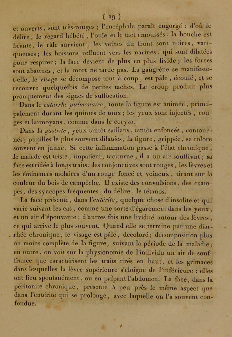 et ouverts , sont très-rouges ; l’encéphale paraît engorgé : d’où le délire, le regard hébété , l’ouïe et le tact émoussés ; la bouche est béante, le râle survient ; les veines du front sont noires, vari- queuses ; les boissons refluent vers les narines , qui sont dilatées pour respirer; la face devient de plus en plus livide ; les forces sont abattues , et la mort ne tarde pas. La gangrène se manifeste- t-elle, le visage se décompose tout à coup , est pâle , écoulé, et se recouvre quelquefois de petites taches. Le croup produit plus promptement des signes de suffocation. Dans le catarrhe pulmonaire} toute la figure est animée , princi- palement durant les quintes de toux; les yeux sont injectés , rou- ges et larmoyans , comme dans le coryza. Dans la gastrite, yeux tantôt saillans, tantôt enfoncés , contour- nés; pupilles le plus souvent dilatées; la figure, grippée, se colore souvent en jaune. Si cette inflammation passe à l’état chronique, le malade est triste , impatient, taciturne ; il a un air souffrant ; sa face est ridée à longs traits ; les conjonctives sont rouges, les lèvres et les éminences molaires d’un rouge foncé et veineux , tirant sur la couleur du bois de campêche. Il existe des convulsions, des cram- pes, des syncopes fréquentes , du délire , le tétanos. La face présente, dans Y entérite, quelque chose d’insolite et qui varie suivant les cas , comme une sorte d’égarement dans les yeux , et un air d’épouvante ; d’autres fois une lividité autour des lèvres , ce qui arrive le plus souvent. Quand elle se termine par une diar- . rhée chronique, le visage est pâle, décoloré; décomposition plus ou moins complète de la figure, suivant la période de la maladie; en outre , on voit sur la physionomie de l’individu un air de souf- france que caractérisent les traits tirés en haut, et les grimaces dans lesquelles la lèvre supérieure s’éloigne de l’inférieure : elles ont lieu spontanément, ou en palpant l’abdomen. La face, dans la péritonite chronique, présente a peu près le même aspect que dans 1 entérite qui se prolonge, avec laquelle on l’a souvent con- fondue.