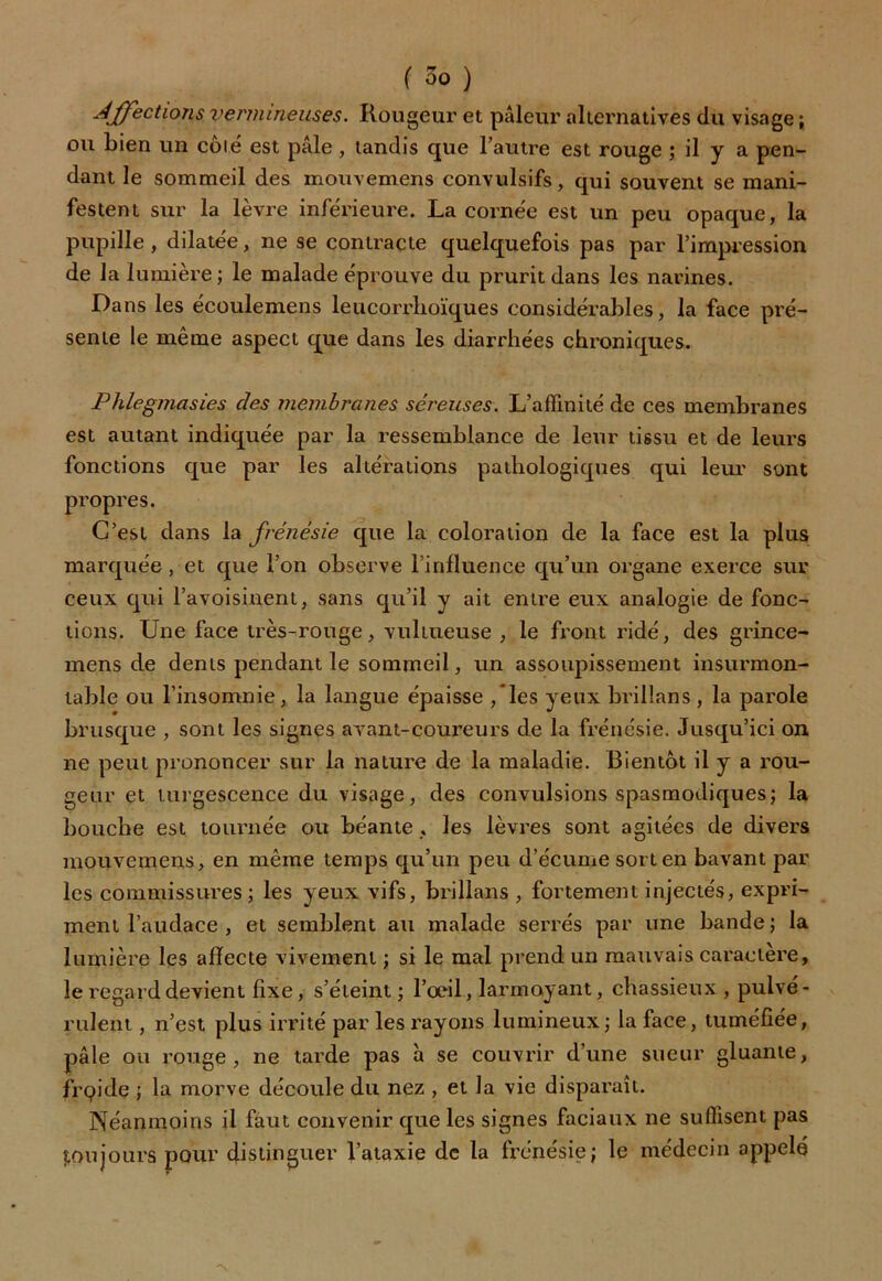 Affections vermineuses. Rougeur et pâleur alternatives du visage ; ou Lien un cote est pâle, tandis que l’autre est rouge ; il y a pen- dant le sommeil des mouvemens convulsifs, qui souvent se mani- festent sur la lèvre inférieure. La cornée est un peu opaque, la pupille, dilatée, ne se contracte quelquefois pas par l’impression de la lumière; le malade éprouve du prurit dans les narines. Dans les écoulemens leucorrlioïques considérables, la face pré- sente le même aspect que dans les diarrhées chroniques. Phlegmasies des membranes séreuses. L’affinité de ces membranes est autant indiquée par la ressemblance de leur tissu et de leurs fonctions que par les altérations pathologiques qui leur sont propres. C’est dans la frénésie que la coloration de la face est la plus marquée, et que l’on observe l’influence qu’un organe exerce sur ceux qui l’avoisinent, sans qu’il y ait entre eux analogie de fonc- tions. Une face très-rouge, vultueuse , le front ridé, des grince- mens de dents pendant le sommeil, un assoupissement insurmon- table ou l’insomnie, la langue épaisse /les yeux brillans , la parole brusque , sont les signes avant-coureurs de la frénésie. Jusqu’ici on ne peut prononcer sur la nature de la maladie. Bientôt il y a rou- geur et turgescence du visage, des convulsions spasmodiques; la bouche est tournée ou béante , les lèvres sont agitées de divers mouvemens, en même temps qu’un peu d’écume sort en bavant par les commissures ; les yeux vifs, brillans , fortement injectés, expri- ment l’audace , et semblent au malade serrés par une bande; la lumière les affecte vivement ; si le mal prend un mauvais caractère, le regard devient fixe, s’éteint ; l’oeil, larmoyant, chassieux , pulvé- rulent , n’est plus irrité par les rayons lumineux; la face, tuméfiée, pâle ou rouge, ne tarde pas à se couvrir d’une sueur gluante, frpide ; la morve découle du nez , et la vie disparaît. Néanmoins il faut convenir que les signes faciaux ne suffisent pas toujours pour distinguer l’ataxie de la frénésie; le médecin appelé