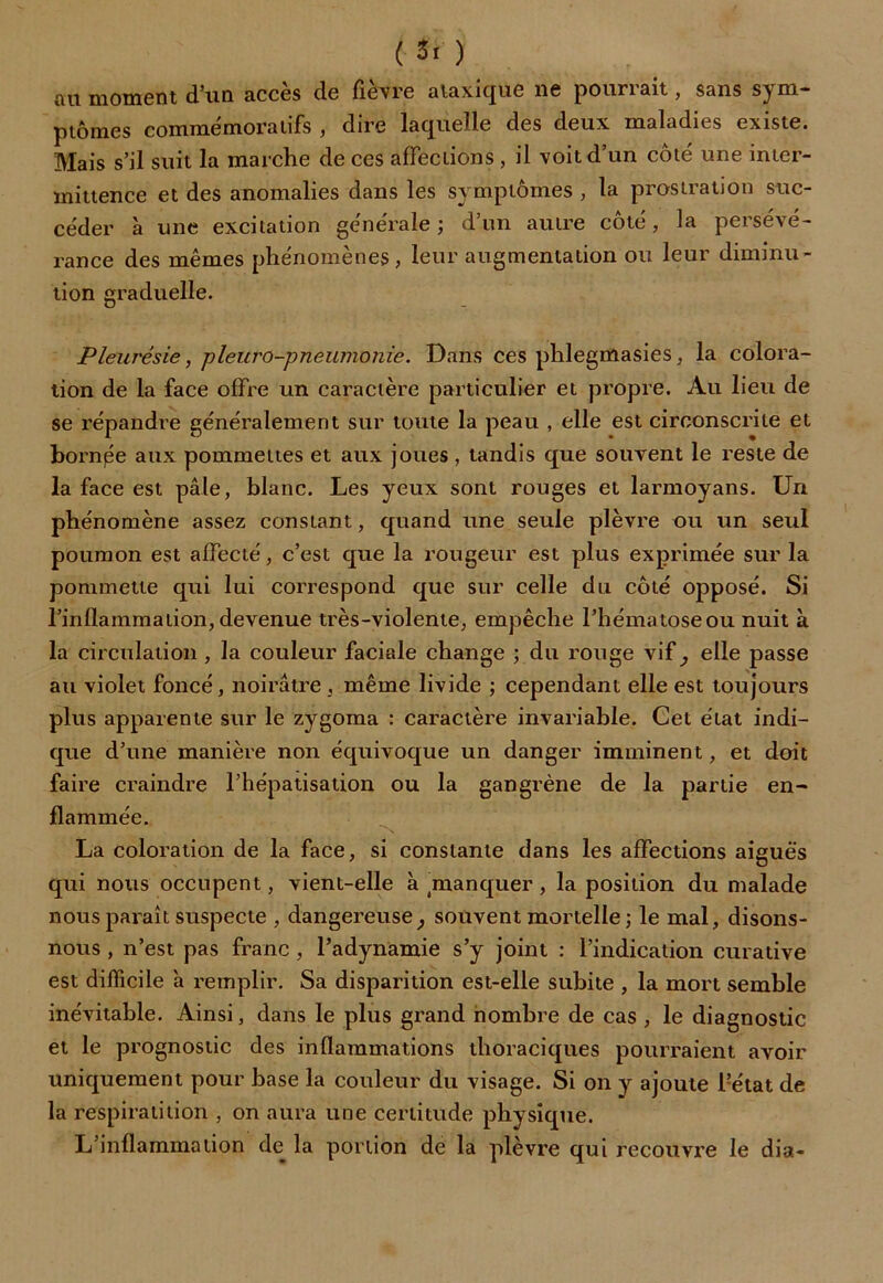 au moment d’un accès de fièvre ataxique ne pourrait, sans sym- ptômes commémoratifs , dire laquelle des deux maladies existe. Mais s’il suit la marche de ces affections , il voit d’un côté une inter- mittence et des anomalies dans les symptômes , la prostration suc- céder à une excitation générale; d’un autre côté, la persévé- rance des mêmes phénomènes, leur augmentation ou leur diminu- tion graduelle. Pleurésie, pleuro-pneumonie. Dans ces phlegmasies, la colora- tion de la face offre un caractère particulier et propre. Au lieu de se répandre généralement sur toute la peau , elle est circonscrite et bornée aux pommettes et aux joues, tandis que souvent le reste de la face est pâle, blanc. Les yeux sont rouges et larmoyans. Un phénomène assez constant, quand une seule plèvre ou un seul poumon est affecté, c’est que la rougeur est plus exprimée sur la pommette qui lui correspond que sur celle du côté opposé. Si l’inflammation, devenue très-violente, empêche l’hématose ou nuit à la circulation , la couleur faciale change ; du rouge vif, elle passe au violet foncé, noirâtre , même livide ; cependant elle est toujours plus apparente sur le zygoma : caractère invariable. Cet état indi- que d’une manière non équivoque un danger imminent, et doit faire craindre l’hépatisation ou la gangrène de la partie en- flammée. La coloration de la face, si constante dans les affections aiguës qui nous occupent, vient-elle à manquer, la position du malade nous paraît suspecte , dangereuse, souvent mortelle ; le mal, disons- nous , n’est pas franc, l’adynamie s’y joint : l’indication curative est difficile a remplir. Sa disparition est-elle subite , la mort semble inévitable. Ainsi, dans le plus grand nombre de cas , le diagnostic et le prognostic des inflammations thoraciques pourraient avoir uniquement pour base la couleur du visage. Si on y ajoute l?état de la respiratition , on aura une certitude physique. L’inflammation de la portion de la plèvre qui recouvre le dia-