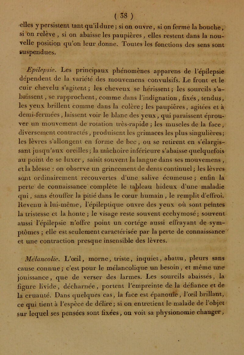 elles y persistent tant qu’il dure ; si on ouvre, si on ferme la bouche, si on releve , si on abaisse les paupières , elles restent dans la nou- velle position qu’on leur donne. Toutes les fonctions des sens sont suspendues. Epilepsie. Les principaux phénomènes apparens de l’épilepsie dépendent de la variété des mouvemens convulsifs. Le front et le cuir chevelu s agitent ; les cheveux se hérissent; les sourcils s’a- baissent , se rapprochent, comme dans l’indignation, fixés, tendus, les yeux brillent comme dans la colère; les paupières, agitées et à demi-fermées , laissent voir le blanc des yeux, qui paraissent éprou- ver un mouvement de rotation très-rapide ; les muscles de la face, diversement contractés , produisent les grimaces les plus singulières; les lèvres s’allongent en forme de bec , ou se retirent en s’élargis- sant jusqu’aux oreilles ; la mâchoire inférieure s’abaisse quelquefois au point de se luxer , saisit souvent la langue dans ses mouvemens , et la blesse : on observe un grincement de dents continuel ; les lèvres sont ordinairement recouvertes d’une salive écumeuse ; enfin la perte de connaissance complète le tableau hideux d’une maladie qui, sans étouffer la pitié dans le cœur humain , le remplit d’effroi. Revenu à lui-même, l’épileptique ouvre des yeux où sont peintes la tristesse et la honte ; le visage reste souvent ecchymosé ; souvent aussi l’épilepsie n’offre point un cortège aussi effrayant de sym- ptômes ; elle est seulement caractérisée par la perte de connaissance et une contraction presque insensible des lèvres. Mélancolie. L’œil, morne, triste, inquiet, abattu, pleurs sans cause connue ; c’est pour le mélancolique un besoin, et même une jouissance, que de verser des larmes. Les sourcils abaissés, la figure livide, décharnée , portent l’empreinte de la défiance et de la cruauté. Dans quelques cas, la face est épanouie, l’œil brillant, ce qui tient à l’espèce de délire; si on entretient le malade de l’objet sur lequel ses pensées sont fixées, on voit sa physionomie changer,