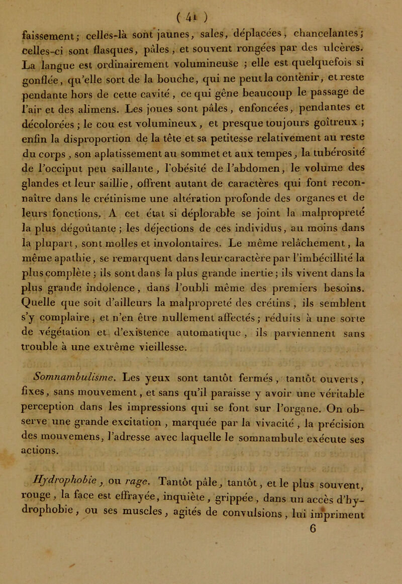 faissement; celles-là sont'jaunes, sales, déplacées, chancelantes; celles-ci sont flasques, pâles, et souvent rongées par des ulcères. La langue est ordinairement volumineuse ; elle est quelquefois si gonflée, qu’elle sort de la bouche, qui ne peut la contenir, et reste pendante hors de cette cavité , ce qui gêne beaucoup le passage de l’air et des alimens. Les joues sont pâles, enfoncées, pendantes et décolorées ; le cou est volumineux, et presque toujours goitreux ; enfin la disproportion de la tête et sa petitesse relativement au reste du corps , son aplatissement au sommet et aux tempes, la tubérosité de l’occiput peu saillante, l’obésité de l’abdomen, le volume des glandes et leur saillie, offrent autant de caractères qui font recon- naître dans le crétinisme une altération profonde des organes et de leurs fonctions. A cet état si déplorable se joint la malpropreté la plus dégoûtante; les déjections de ces individus, au moins dans la plupart, sont molles et involontaires. Le même relâchement, la même apathie, se remarquent dans leur caractère par l’imbécillité la plus complète ; ils sont dans la plus grande inertie ; ils vivent dans la plus grande indolence, dans l’oubli même des premiers besoins. Quelle que soit d’ailleurs la malpropreté des crétins , ils semblent s’y complaire, et n’en être nullement affectés; réduits à une sorte de végétation et- d’existence automatique , ils parviennent sans trouble à une extrême vieillesse. Somnambulisme. Les yeux sont tantôt fermés , tantôt ouverts , fixes, sans mouvement, et sans qu’il paraisse y avoir une véritable perception dans les impressions qui se font sur l’organe. On ob- serve une grande excitation , marquée par la vivacité , la précision des mouvemens, l’adresse avec laquelle le somnambule exécute ses actions. Hydrophobie y ou rage. Tantôt pâle, tantôt, et le plus souvent, l’ouge , la face est effrayée, inquiète , grippée , dans un accès d’by- drophobie, ou ses muscles, agités de convulsions, lui impriment 6
