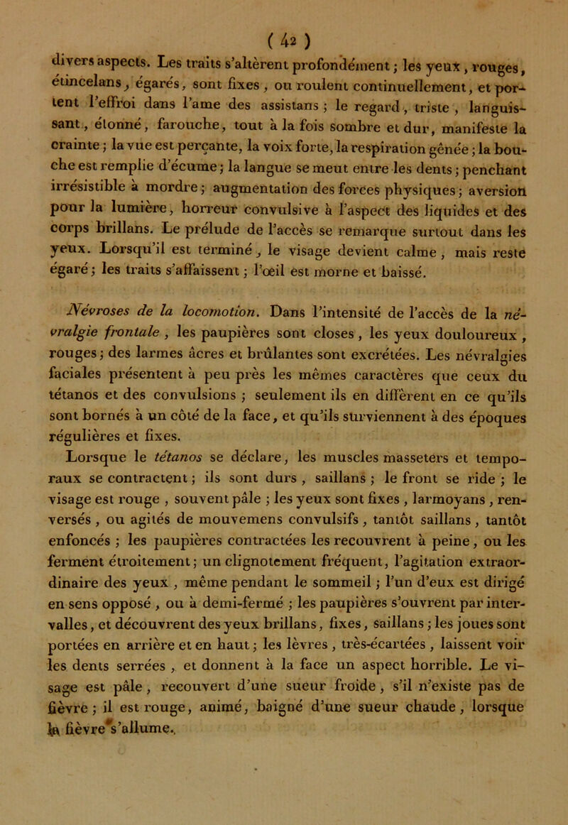 (4a ) divers aspects. Les traits s’altèrent profondément ; les yeux , rouges, édncelans^ égarés, sont fixes , ou roulent continuellement, et por- lent l’effroi dans lame des assistans ; le regard , triste , languis- sant., elonne, farouche, tout a la fois sombre et dur, manifeste la crainte ; la vue est perçante, la voix forte, la respiration gênée ; la bou- che est remplie d’écume; la langue se meut entre les dents ; penchant irrésistible a mordre ; augmentation des forces physiques ; aversion pour fa lumière, horreur convulsive à l’aspect des liquides et des corps brillans. Le préludé de l’accès se remarque surtout dans les yeux. Lorsqu il est termine_, le visage devient calme, mais reste égaré; les traits s’affaissent ; l’oeil est morne et baissé. Névroses de la locomotion. Dans l’intensité de l’accès de la né- vralgie frontale , les paupières sont closes , les yeux douloureux , rouges; des larmes âcres et brûlantes sont excrétées. Les névralgies faciales présentent à peu près les mêmes caractères que ceux du tétanos et des convulsions ; seulement ils en diffèrent en ce qu’ils sont bornés à un côté de la face, et qu’ils surviennent à des époques régulières et fixes. Lorsque le tétanos se déclare, les muscles masseters et tempo- raux se contractent ; ils sont durs , saillans ; le front se ride ; le visage est rouge , souvent pâle ; les yeux sont fixes , larmoyans , ren- versés , ou agités de mouvemens convulsifs, tantôt saillans, tantôt enfoncés ; les paupières contractées les recouvrent à peine, ou les ferment étroitement; un clignotement fréquent, l’agitation extraor- dinaire des yeux , même pendant le sommeil ; l’un d’eux est dirigé en sens opposé , ou à demi-fermé ; les paupières s’ouvrent par inter- valles , et découvrent des yeux brillans, fixes, saillans ; les joues sont portées en arrière et en haut ; les lèvres , très-écartées , laissent voir les dents sei'rées , et donnent à la face un aspect horrible. Le vi- sage est pâle, recouvert d’une sueur froide , s’il n’existe pas de fièvre; il est rouge, animé, baigné d’une sueur chaude, lorsque fièvreVallume.,
