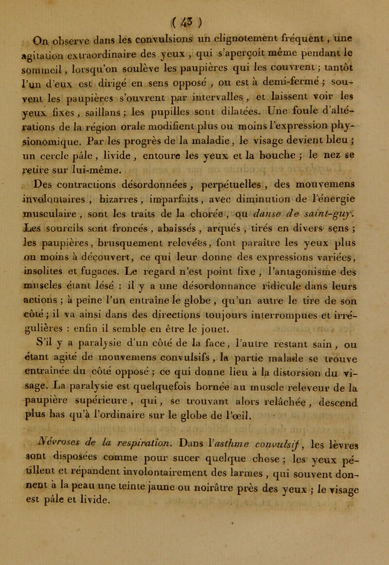 On observe dans les convulsions un clignotement fréquent, une agitation extraordinaire des yeux , qui s aperçoit meme pendant le sommeil, lorsqu’on soulève les paupières qui les couvrent; tantôt l’un d’eux est dirigé en sens opposé , ou est à demi-fermé ; sou- vent les paupières s’ouvrent par intervalles , et laissent voir les yeux fixes , saillans ; les pupilles sont dilatées. Une foule d’alté- rations de la région orale modifient plus ou moins l’expression pliy- sionomique. Par les progrès de la maladie, le visage devient bleu ; un cercle pâle, livide , entoure les yeux et la bouche ; le nez se retire sur lui-même. Des contractions désordonnées , perpétuelles , des mouvemens involontaires , bizarres , imparfaits, avec diminution de l energie musculaire, sont les traits de la chorée, ou danse de saint-guj. Les sourcils sont froncés , abaissés , arqués , tirés en divers sens ; les paupièi’es, brusquement relevées, font paraître les yeux plus ou moins à découvert, ce qui leur donne des expressions variées, insolites et fugaces. Le regard n’est point fixe , l’antagonisme des muscles étant lésé : il y a une désordonnance ridicule dans leurs actions ; à peine l’un entraîne le globe , qu’un autre le tire de son côté; il va ainsi dans des directions toujours interrompues et irré- gulières : enfin il semble en être le jouet. S’il y a paralysie d’un côté de la face, l’autre restant sain, ou étant agité de mouvemens convulsifs , la partie malade se trouve entraînée du côté opposé ; ce qui donne lieu à la distorsion du vi- sage. La paralysie est quelquefois bornée au muscle releveur de la paupière supérieure, qui, se trouvant alors relâchée, descend plus bas qu’à l’ordinaire sur le globe de l’œil. Névroses de la respiration. Dans Vasthme convulsif, les lèvres sont disposées comme pour sucer quelque chose ; les yeux pé- tillent et répandent involontairement des larmes , qui souvent don- nent à la peau une teinte jaune ou noirâtre près des yeux ; le visage est pâle et livide.