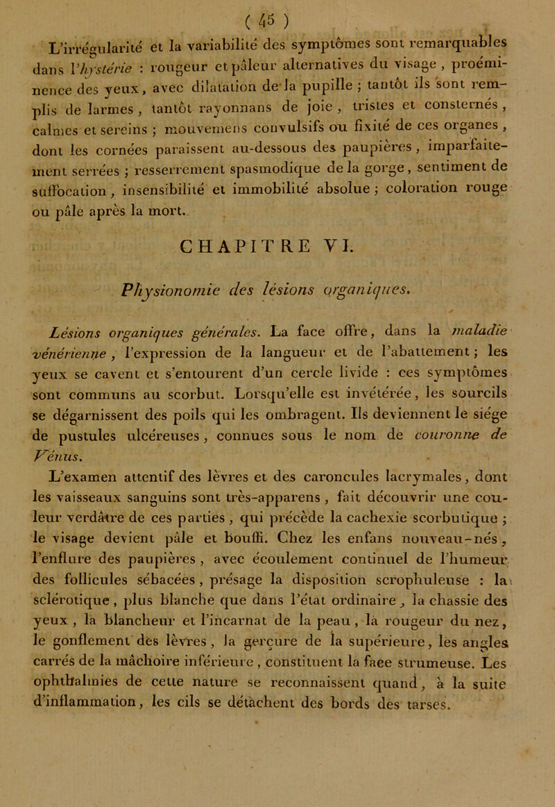 L’irrégularité et la variabilité des symptômes sont remarquables dans Vhystérie \ rougeur et pâleur alternatives du xisage , pioemi nence des yeux, avec dilatation de la pupille ; tantôt ils sont rem- plis de larmes , tantôt rayonnans de joie , tristes et consternés , calmes et sereins ; mouvemens convulsifs ou fixité de ces organes , dont les cornées paraissent au-dessous des paupières , imparfaite- ment serrées ; resserrement spasmodique de la gorge , sentiment de suffocation, insensibilité et immobilité absolue ; coloration rouge ou pâle après la mort. CHAPITRE VL Physionomie des lésions organiques. Lésions organiques générales. La face offre, dans la maladie vénérienne , l’expression de la langueur et de l’abattement ; les yeux se cavent et s’entourent d’un cercle livide : ces symptômes sont communs au scorbut. Lorsqu’elle est invétérée, les sourcils se dégarnissent des poils qui les ombragent. Ils deviennent le siège de pustules ulcéreuses, connues sous le nom de couronne de Venus. L’examen attentif des lèvres et des caroncules lacrymales, dont les vaisseaux sanguins sont très-apparens , fait découvrir une cou- leur verdâtre de ces parties, qui précède la cachexie scorbutique ; le visage devient pâle et bouffi. Chez les enfans nouveau-nés, l’enflure des paupières , avec écoulement continuel de l’humeur des follicules sébacées , présage la disposition scrophuleuse : lai sclérotique, plus blanche que dans l’état ordinaire, la chassie des yeux , la blancheur et l’incarnat de la peau, la rougeur du nez, le gonflement des lèvres, la gerçure de la supérieure, les angles carrés de la mâchoire inférieure , constituent la faee strumeuse. Les ophthalmies de cette nature se reconnaissent quand, à la suite d’inflammation, les cils se détachent des bords des tarses.