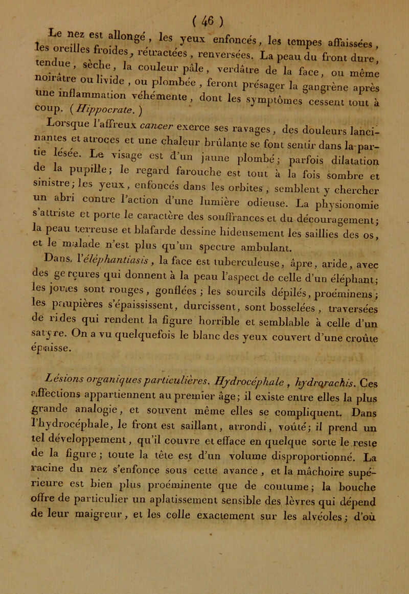 J..1®,? “* al,l0n«e'.’ Ics, yeux enfoncés, les tempes affaissée» , tendue ** i°' *f'’ retractees > renversées. La peau du front dure, noirât ’ SeC,.‘ej 3 couleur PâIe ’ verdâtre de la face, ou même une infî °“ ’ °î ? 6 ’ fer°nt présa8er Ia J^ne après une inflammation vehemente, dont les symptômes cessent tout à coup. ( Hippocrate. ) Lorsque l’affreux cancer exerce ses ravages, des douleurs lanci- nantes et atroces et une chaleur brûlante se font set,tir dans la-par- ue esee. Le v.sage est d’un jaune plombé; parfois dilatation de la pupille ; le regard farouche est tout à la fois sombre et sinistre; les yeux, enfoncés dans les orbites, semblent y chercher lin abri contre l’action d’une lumière odieuse. La physionomie s’attriste et porte le caractère des souffrances et du découragement; la peau terreuse et blafarde dessine hideusement les saillies des os! et le malade n’est plus qu’un spectre ambulant. Dans, Yélèphantiasis, la face est tuberculeuse, âpre, aride, avec des gerçures qui donnent à la peau l’aspect de celle d’un éléphant; les joutes sont rouges , gonflées ; les sourcils dépilés, proéminens ! les paupières s’épaississent, durcissent, sont bosselées , traversées de rides qui rendent la figure horrible et semblable à celle d’un sat3 ce. On a vu quelquefois le blanc des yeux couvert d’une croûte ép*aisse. Lésions organiques particulières. Hydrocéphale , hydrqrachis. Ces affections appartiennent au premier âge; il existe entre elles la plus giande analogie, et souvent même elles se compliquent. Dans 1 hydrocéphale, le front est saillant, arrondi, voûté; il prend un tel développement, qu’il couvre et efface en quelque sorte le reste de la ligure ; toute la tête est d’un volume disproportionné. La racine du nez s’enfonce sous cette avance , et la mâchoire supé- rieure est bien plus proéminente que de coutume; la bouche offre de particulier un aplatissement sensible des lèvres qui dépend de leur maigreur, et les colle exactement sur les alvéoles; d’où