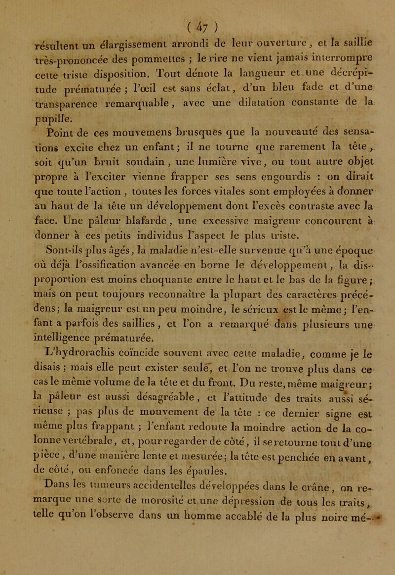 ( 4 7 ) résultent un élargissement arrondi de leur ouverture, et la saillie très-prononcée des pommettes ; le rire ne vient jamais interrompre cette triste disposition. Tout dénote la langueur et.une décrépi- tude prématurée ; l’oeil est sans éclat, d’un bleu fade et d’une transparence remarquable, avec une dilatation constante de la pupille. Point de ces mouvemens brusques que la nouveauté des sensa- tions excite chez un enfant ; il ne tourne que rarement la tête , soit qu’un bruit soudain , une lumière vive, ou tout autre objet propre à l’exciter vienne frapper ses sens engourdis : on dirait que toute l’action , toutes les forces vitales sont employées à donner au haut de la tête un développement dont l’excès contraste avec la face. Une pâleur blafarde, une excessive maigreur concourent à donner à ces petits individus l’aspect le plus triste. Sont-ils plus âgés, la maladie n’esi-elle survenue qu’à une époque où déjà l’ossification avancée en borne le développement, la dis- proportion est moins choquante entre le haut et le bas de la figure ; mais on peut toujours reconnaître la plupart des caractères précé- dens; la maigreur est un peu moindre, le sérieux est le même; l’en- fant a parfois des saillies , et l’on a remarqué dans plusieurs une intelligence prématurée. L’hydrorachis coïncide souvent avec cette maladie, comme je le disais ; mais elle peut exister seulé', et l’on ne trouve plus dans ce cas le meme volume de la lete et du front. Du reste, même maigreur; la pâleur est aussi désagréable, et l’attitude des traits aussi sé- rieuse ; pas plus de mouvement de la tête : ce dernier signe est même plus frappant ; l’enfant redoute la moindre action de la co- lonne vertébrale, et, pourregarder de côté, il se retourne tout d’une pièce , d’une manière lente et mesurée; la tête est penchée en avant, de côté, ou enfoncée dans les épaules. Dans les tumeurs accidentelles développées dans le crâne, on re- marque une sorte de morosité et une dépression de tous les traits, telle qu on l observe dans un homme accablé de la plus noire mé *