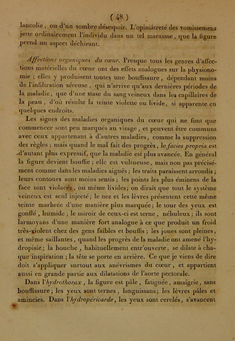 lancolie , ou -d un sombre désespoir. L’opiniâtrelé des vomissemens jeite ordinairement 1 individu dans un tel marasme, que la figure prend un aspect déchirant. Affections organiques du cœur. Presque tous les genres défec- tions matérielles du coeur ont des effets analogues sur la physiono- mie ; elles y produisent toutes une bouffissure, dépendant moins de 1 infiltration séreuse , qui n’arrive qu’aux dernières périodes de la maladie, que d une stase du sang veineux dans les capillaires de la peau , d ou résulté la teinte violette ou livide, si apparente en quelques endroits. Les signes des maladies organiques du coeur qui ne font que commencer sont peu marqués au visage , et peuvent être communs avec ceux appartenant à d’autres maladies, comme la suppression des réglés ; mais quand le mal fait des progrès, le faciès propria est .d’autant plus expressif, que la maladie est plus avancée. En général la figure devient bouffie ; elle est vultueuse, mais non pas précisé- ment comme dans les maladies aiguës ; les traits paraissent arrondis ; leurs contours sont moins sentis ; les points les plus éminens de la face sont violacés , ou môme livides; on dirait que tout le système veineux est seul injecté; le nez et les lèvres présentent cette même teinte marbrée d’une manière plus marquée ; le tour des yeux est gonflé , humide ; le miroir de ceux-ci est terne , nébuleux; ils sont larmoyans d’une manière fort analogue à ce que produit un froid très-violent chez des gens faibles et bouffis ; les joues sont pleines, et même saillantes , quand les progrès de la maladie ont amené l’hy- dropisie; la bouche^ habituellement entr'ouverte, se dilate à cha- que inspiration ; la tête se porte en arrière. Ce que je viens de dire doit s’appliquer surtout aux anévrismes du cœur , et appartient aussi en grande partie aux dilatations de l’aorte pectorale. Dans Vhydrothorax , la figure est pâle, fatiguée, amaigrie, sans bouffissure ; les yeux sont ternes , languissans ; les lèvres pâles et amincies. Dans l’hydropéricarde, les yeux sont cerclés, s’avancent