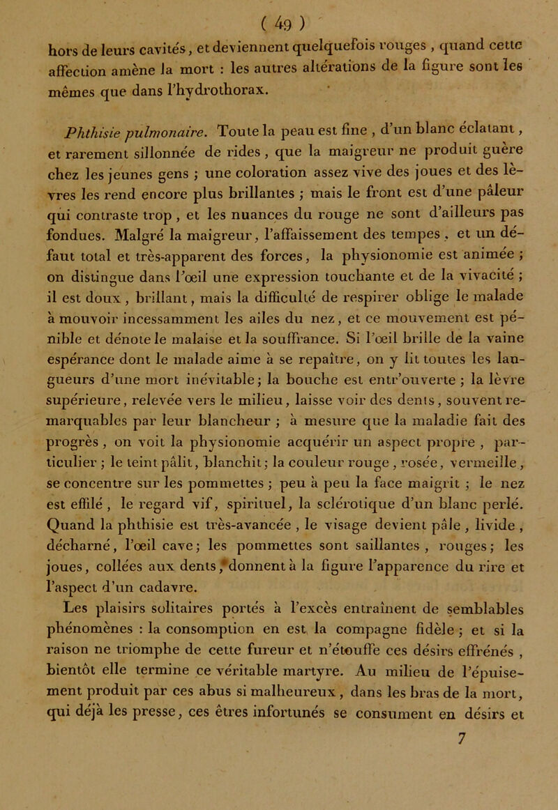 hors de leurs cavités, et deviennent quelquefois rouges , quand cette affection amène la mort : les autres alterations de la figuie sont les mêmes que dans l’hydrothorax. Phthisie pulmonaire. Toute la peau est fine , d un blanc éclatant, et rarement sillonnée de rides , que la maigreur ne produit gueie chez les jeunes gens ; une coloration assez vive des joues et des lè- vres les l'end encore plus brillantes ; mais le front est d’une pâleur qui contraste trop , et les nuances du rouge ne sont d’ailleurs pas fondues. Malgré la maigreur, l’affaissement des tempes, et un dé- faut total et très-apparent des forces, la physionomie est animée ; on distingue dans l’œil une expression touchante et de la vivacité ; il est doux, brillant, mais la difficulté de respirer oblige le malade à mouvoir incessamment les ailes du nez, et ce mouvement est pé- nible et dénote le malaise et la souffrance. Si l’œil brille de la vaine espérance dont le malade aime à se repaître, on y lit toutes les lan- gueurs d’une mort inévitable; la bouche est entr’ouverte ; la lèvre supérieure, relevée vers le milieu, laisse voir des dénis, souvent re- marquables par leur blancheur ; à mesure que la maladie fait des progrès, on voit la physionomie acquérir un aspect propre , par- ticulier ; le teint pâlit, blanchit; la couleur rouge , rosée, vermeille, se concentre sur les pommettes ; peu à peu la face maigrit ; le nez est effilé , le regard vif, spirituel, la sclérotique d’un blanc perlé. Quand la phthisie est très-avancée , le visage devient pâle, livide , décharné, l’œil cave; les pommettes sont saillantes, rouges; les joues, collées aux dents ,*donnent à la figure l’apparence du rire et l’aspect d’un cadavre. Les plaisirs solitaires portés à l’excès entraînent de semblables phénomènes : la consomption en est, la compagne fidèle ; et si la raison ne triomphe de cette fureur et n’étouffe ces désirs effrénés , bientôt elle termine ce véritable martyre. Au milieu de l’épuise- ment produit par ces abus si malheureux, dans les bras de la mort, qui déjà les presse, ces etres infortunés se consument en désirs et 7