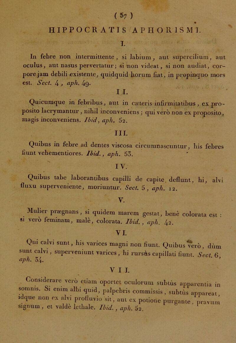 (S7) % H I P P O C R A T I S A P H O 11 1 S M 1. T. In febre non intermittente, si labium, aut supercilium, aut oculus, aut nasus pervertatur; si non videat, si non audiat, cor- pore jam debili existente, quidquid Jiorum fiat, in propinquo mors est. Sect. 4, aph. 4g. I I. Quicumque in febribus, aut in cæteris infirmilatihus , ex.pro- posito Iacrymantur, nibil inconveniens ; qui vero non ex proposilo, magis inconveniens. Ibid, aph. 52. III. Quibus in febre ad déniés viscosa circumnascuntur, lus febres fiunt vehementiores. Ibid., aph. 53. I V. Quibus tabe laborantibus capilli de capite. defïunt, hi, alvi fluxu superveniente, moriuntur. Sect. 5, aph. 12. y. Mulier prægnans, si quidem inarem gestat, benè colorata est : si vero feminam, malè, colorata. Ibid. , aph. 42. VI. Qui calvi sunt, lus varices magni non fiunt. Quibus vero, dùm sunt calvi, superveniunt varices , hi rursùs capiiiati fiunt. Sect 6 aph. 34. VII. Consi derare vero etiam oporiei oculorum sublùs apparentia in somms. Si emm albi quid, palpebris commissis , subtùs appareat 1 que non ex alvi prolluvio sit, aut ex potione purgante, pravum signum , et valdè letliale. Ibid., aph. 52. 
