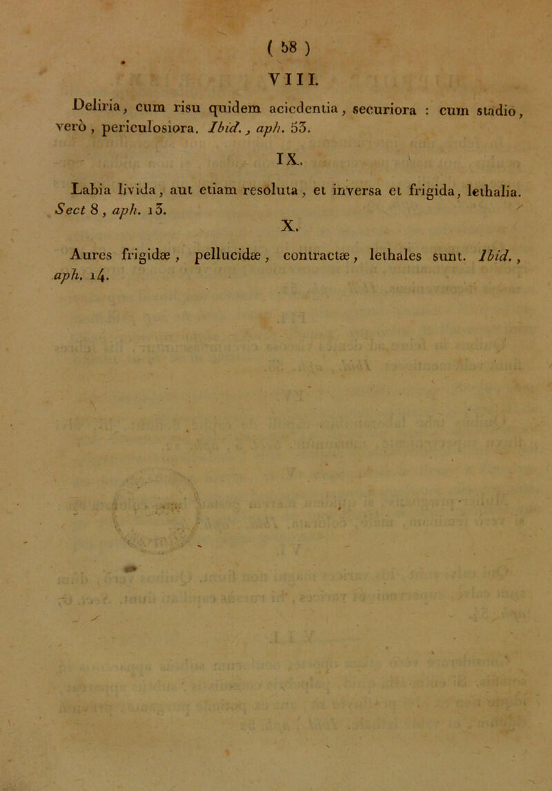 ( ï>8 ) » y iii. Deliria, cum risu quidem acicdentia, securiora : cum stadio, vero , periculosiora. Ibid., aph. 53. IX. Labia livida, aut etiam resoluta, et inversa et frigida, lethalia. Sect 8 , aph. 13. X. Aures frigidæ , pellucidæ, contractée, lethales sunt. Ibid. , aph, i4. S ~\