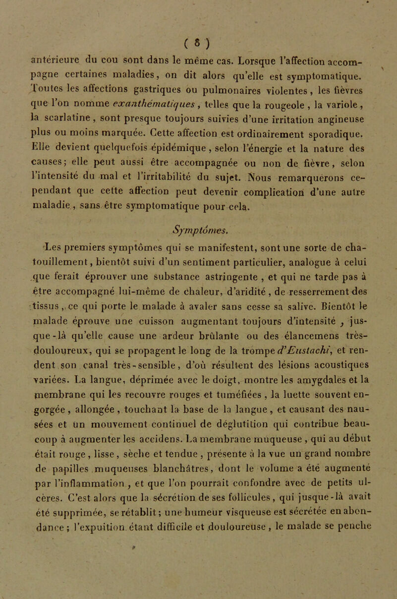 ( « ) antérieure du cou sont dans le même cas. Lorsque l’affection accom- pagne certaines maladies, on dit alors qu’elle est symptomatique, ioutcs les affections gastriques ou pulmonaires violentes, les fièvres que l’on nomme exanthématiques , telles que la rougeole , la variole , la scarlatine, sont presque toujours suivies d’une irritation angineuse plus ou moins marquée. Cette affection est ordinairement sporadique. Elle devient quelquefois épidémique , selon l’énergie et la nature des causes; elle peut aussi être accompagnée ou non de fièvre, selon 1 intensité du mal et l’irritabilité du sujet. Nous remarquérons ce- pendant que cette affection peut devenir complication d’une autre maladie , sans être symptomatique pour cela. Symptômes. Les premiers symptômes qui se manifestent, sont une sorte de cha- touillement, bientôt suivi d’un sentiment particulier, analogue à celui que ferait éprouver une substance astringente , et qui ne tarde pas à être accompagné lui-même de Chaleur, d’aridité, de resserrement des tissus ,,ce qui porte le malade à avaler sans cesse sa salive. Bientôt le malade éprouve une cuisson augmentant toujours d’intensité jus- que-là qu’elle cause une ardeur brûlante ou des élanceinens très- douloureux, qui se propagent le long de la trompe d’Eustachi, et ren- dent son canal très - sensible, d’où résultent des lésions acoustiques variées. La langue, déprimée avec le doigt, montre les amygdales et la membrane qui les recouvre rouges et tuméfiées, la luette souvent en- gorgée , allongée, touchant la base de la langue , et causant des nau- sées et un mouvement continuel de déglutition qui contribue beau- coup à augmenter les accidens. La membrane muqueuse , qui au début était rouge , lisse , sèche et tendue , présente à la vue un grand nombre de papilles muqueuses blanchâtres, dont le volume a été augmenté par l’inflammation , et que l’on pourrait confondre avec de petits ul- cères. C’est alors que la sécrétion de ses follicules, qui jusque-là avait été supprimée, se rétablit; une humeur visqueuse est sécrétée en abon- dance ; l’expuition étant difficile et douloureuse, le malade se penche